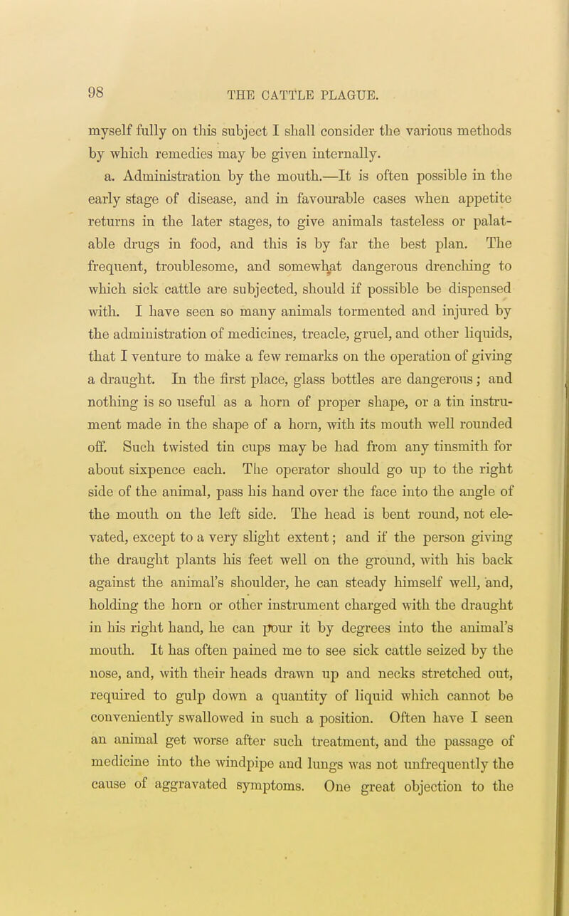 myself fully on this subject I shall consider the various methods by which remedies may be given internally. a. Administration by the mouth.—It is often possible in the early stage of disease, and in favourable cases when appetite returns in the later stages, to give animals tasteless or palat- able drugs in food, and this is by far the best plan. The frequent, troublesome, and somewhat dangerous drenching to which sick cattle are subjected, should if possible be dispensed with. I have seen so many animals tormented and injured by the administration of medicines, treacle, gruel, and other liquids, that I venture to make a few remarks on the operation of giving a draught. In the first place, glass bottles are dangerous; and nothing is so useful as a horn of proper shape, or a tin instru- ment made in the shape of a horn, with its mouth well rounded off. Such twisted tin cups may be had from any tinsmith for about sixpence each. The operator should go up to the right side of the animal, pass his hand over the face into the angle of the mouth on the left side. The head is bent round, not ele- vated, except to a very slight extent; and if the person giving the draught plants his feet well on the ground, with his back against the animal's shoulder, he can steady himself well, and, holding the horn or other instrument charged with the draught in his right hand, he can pour it by degrees into the animal's mouth. It has often pained me to see sick cattle seized by the nose, and, with their heads drawn up and necks stretched out, required to gulp down a quantity of liquid which cannot be conveniently swallowed in such a position. Often have I seen an animal get worse after such treatment, and the passage of medicine into the windpipe and lungs was not unfrequently the cause of aggravated symptoms. One great objection to the