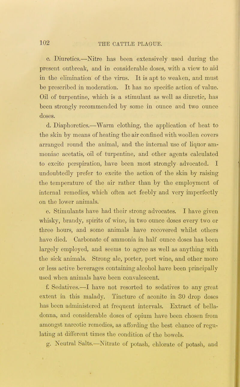 c. Diuretics.—Nitre has been extensively used during the present outbreak, and in considerable doses, with a view to aid in the elimination of the virus. It is apt to weaken, and must be prescribed in moderation. It has no specific action of value. Oil of turpentine, which is a stimulant as well as diuretic, has been strongly recommended by some in ounce and two ounce doses. d. Diaphoretics.—Warm clothing, the application of heat to the skin by means of heating the air confined with woollen covers arranged round the animal, and the internal use of liquor am- moniac acetatis, oil of turpentine, and other agents calculated to excite perspiration, have been most strongly advocated. I undoubtedly prefer to excite the action of the skin by raising the temperature of the air rather than by the employment of internal remedies, which often act feebly and very imperfectly on the lower animals. e. Stimulants have had their strong advocates. I have given whisky, brandy, spirits of wine, in two ounce doses every two or three hours, and some animals have recovered whilst others have died. Carbonate of ammonia in half ounce doses has been largely employed, and seems to agree as well as anything with the sick animals. Strong ale, porter, port wine, and other more or less active beverages containing alcohol have been principally used when animals have been convalescent. f. Sedatives.—I have not resorted to sedatives to any great extent in this malady. Tincture of aconite in 30 drop doses has been administered at frequent intervals. Extract of bella- donna, and considerable doses of opium have been chosen from amongst narcotic remedies, as affording the best chance of regu- lating at different times the condition of the bowels. g. Neutral Salts.—Nitrate of potash, chlorate of potash, and