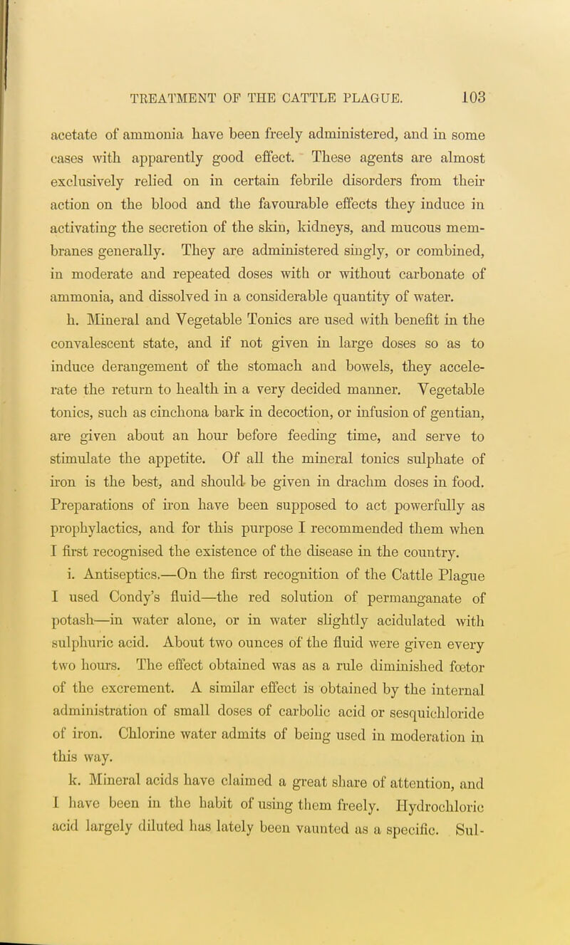 acetate of ammonia have been freely administered, and in some cases with apparently good effect. These agents are almost exclusively relied on in certain febrile disorders from then* action on the blood and the favourable effects they induce in activating the secretion of the skin, kidneys, and mucous mem- branes generally. They are administered singly, or combined, in moderate and repeated doses with or without carbonate of ammonia, and dissolved in a considerable quantity of water. h. Mineral and Vegetable Tonics are used with benefit in the convalescent state, and if not given in large doses so as to induce derangement of the stomach and bowels, they accele- rate the return to health in a very decided manner. Vegetable tonics, such as cinchona bark in decoction, or infusion of gentian, are given about an hour before feeding time, and serve to stimulate the appetite. Of all the mineral tonics sulphate of iron is the best, and should be given in drachm doses in food. Preparations of iron have been supposed to act powerfully as prophylactics, and for this purpose I recommended them when I first recognised the existence of the disease in the country. i. Antiseptics.—On the first recognition of the Cattle Plague I used Condy's fluid—the red solution of permanganate of potash—in water alone, or in water slightly acidulated with sulphuric acid. About two ounces of the fluid were given every two hours. The effect obtained was as a rule diminished fcetor of the excrement. A similar effect is obtained by the internal administration of small closes of carbolic acid or sesquichloride of iron. Chlorine water admits of being used in moderation in this way. k. Mineral acids have claimed a great share of attention, and 1 have been in the habit of using them freely. Hydrochloric acid largely diluted has lately been vaunted as a specific. Sul-