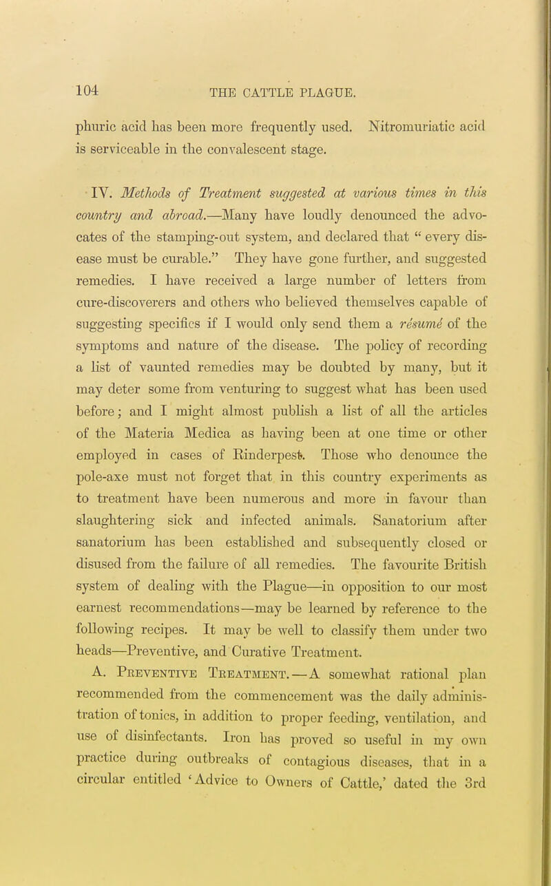 phuric acid has been more frequently used. Nitre-muriatic acid is serviceable in the convalescent stage. IV. Methods of Treatment suggested at various times in this country and abroad.—Many have loudly denounced the advo- cates of the stamping-out system, and declared that  every dis- ease must be curable. They have gone further, and suggested remedies. I have received a large number of letters from cure-discoverers and others who believed themselves capable of suggesting specifics if I would only send them a resume1 of the symptoms and nature of the disease. The policy of recording a hist of vaunted remedies may be doubted by many, but it may deter some from venturing to suggest what has been used before; and I might almost publish a list of all the articles of the Materia Medica as having been at one time or other employed in cases of Rinderpest. Those who denounce the pole-axe must not forget that in this country experiments as to treatment have been numerous and more in favour than slaughtering sick and infected animals. Sanatorium after sanatorium has been established and subsequently closed or disused from the failure of all remedies. The favourite British system of dealing with the Plague—in opposition to our most earnest recommendations—may be learned by reference to the following recipes. It may be well to classify them under two heads—Preventive, and Curative Treatment. A. Preventive Treatment.—A somewhat rational plan recommended from the commencement was the daily adminis- tration of tonics, in addition to proper feeding, ventilation, and use of disinfectants. Iron bas proved so useful in my own practice during outbreaks of contagious diseases, that in a circular entitled 'Advice to Owners of Cattle,' dated the 3rd