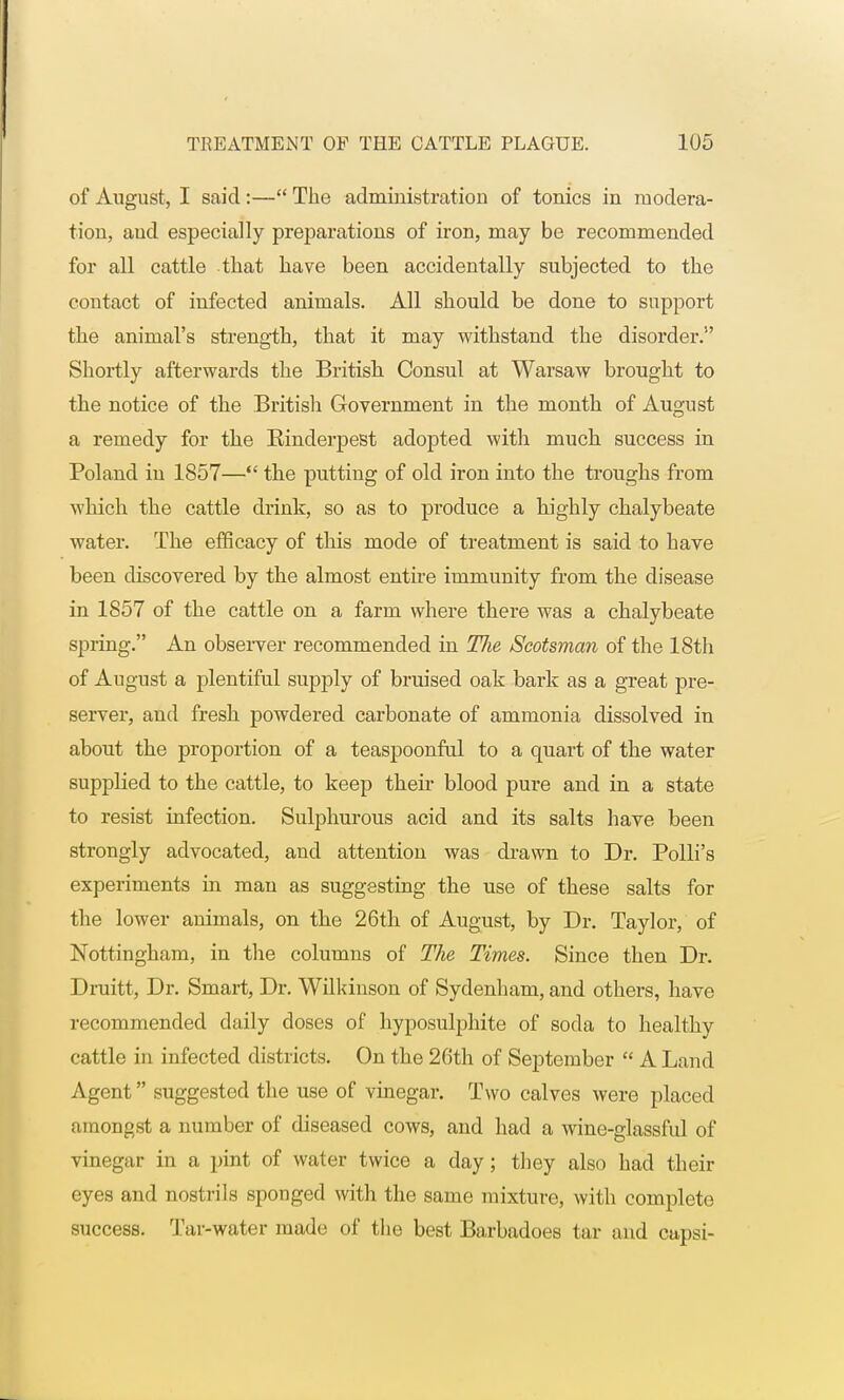 of August, I said:— The administration of tonics in modera- tion, aud especially preparations of iron, may be recommended for all cattle that have been accidentally subjected to the contact of infected animals. All should be done to support the animal's strength, that it may withstand the disorder. Shortly afterwards the British Consul at Warsaw brought to the notice of the British Government in the month of August a remedy for the Binderpest adopted with much success in Boland in 1857— the putting of old iron into the troughs from which the cattle drink, so as to produce a highly chalybeate water. The efficacy of this mode of treatment is said to have been discovered by the almost entire immunity from the disease in 1857 of the cattle on a farm where there was a chalybeate spring. An observer recommended in Tlie Scotsman of the 18th of August a plentiful supply of bruised oak bark as a great pre- server, and fresh powdered carbonate of ammonia dissolved in about the proportion of a teaspoonful to a quart of the water supplied to the cattle, to keep their blood pure and in a state to resist infection. Sulphurous acid and its salts have been strongly advocated, and attention was drawn to Dr. Bolli's experiments in man as suggesting the use of these salts for the lower animals, on the 26th of August, by Dr. Taylor, of Nottingham, in the columns of The Times. Since then Dr. Druitt, Dr. Smart, Dr. Wilkinson of Sydenham, and others, have recommended daily doses of hyposulphite of soda to healthy cattle in infected districts. On the 26th of September  A Land Agent suggested the use of vinegar. Two calves were placed amongst a number of diseased cows, and had a wine-glassful of vinegar in a pint of water twice a day; they also had their eyes and nostrils sponged with the same mixture, with complete success. Tar-water made of the best Barbadoes tar and capsi-