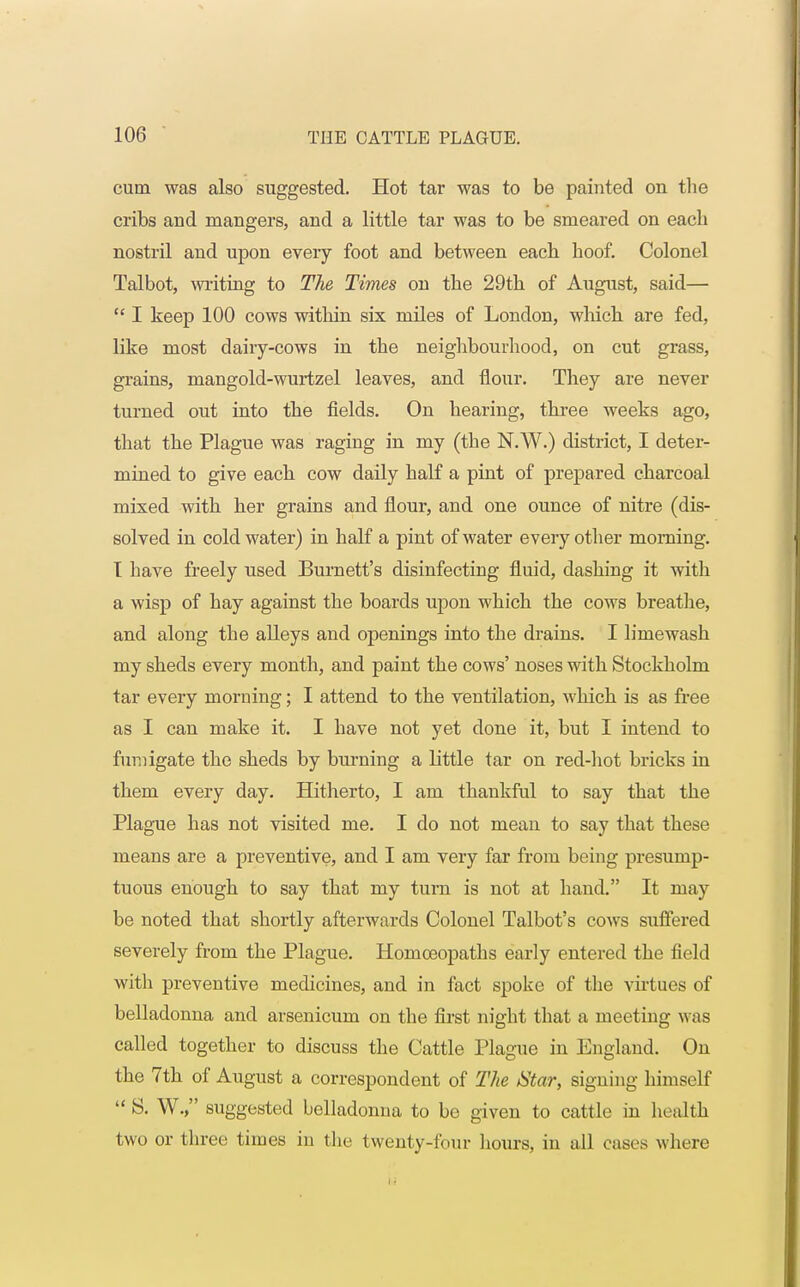 cum was also suggested. Hot tar was to be painted on the cribs and mangers, and a little tar was to be smeared on each nostril and upon every foot and between each hoof. Colonel Talbot, writing to The Times on the 29th of August, said—  I keep 100 cows within six miles of London, which are fed, like most dairy-cows in the neighbourhood, on cut grass, grains, mangold-wurtzel leaves, and flour. They are never turned out into the fields. On hearing, three weeks ago, that the Plague was raging in my (the N.W.) district, I deter- mined to give each cow daily half a pint of prepared charcoal mixed with her grains and flour, and one ounce of nitre (dis- solved in cold water) in half a pint of water every other morning. I have freely used Burnett's disinfecting fluid, dashing it with a wisp of hay against the boards upon which the cows breathe, and along the alleys and openings into the drains. I limewash my sheds every month, and paint the cows' noses with Stockholm tar every morning; I attend to the ventilation, which is as free as I can make it. I have not yet clone it, but I intend to fumigate the sheds by burning a little tar on red-hot bricks in them every day. Hitherto, I am thankful to say that the Plague has not visited me. I do not mean to say that these means are a preventive, and I am very far from being presump- tuous enough to say that my turn is not at hand. It may be noted that shortly afterwards Colonel Talbot's cows suffered severely from the Plague. Homceopaths early entered the field with preventive medicines, and in fact spoke of the virtues of belladonna and arsenicum on the first night that a meeting was called together to discuss the Cattle Plague in England. On the 7th of August a correspondent of The Star, signing himself S. W. suggested belladonna to be given to cattle in health two or three times in the twenty-four hours, in all cases where