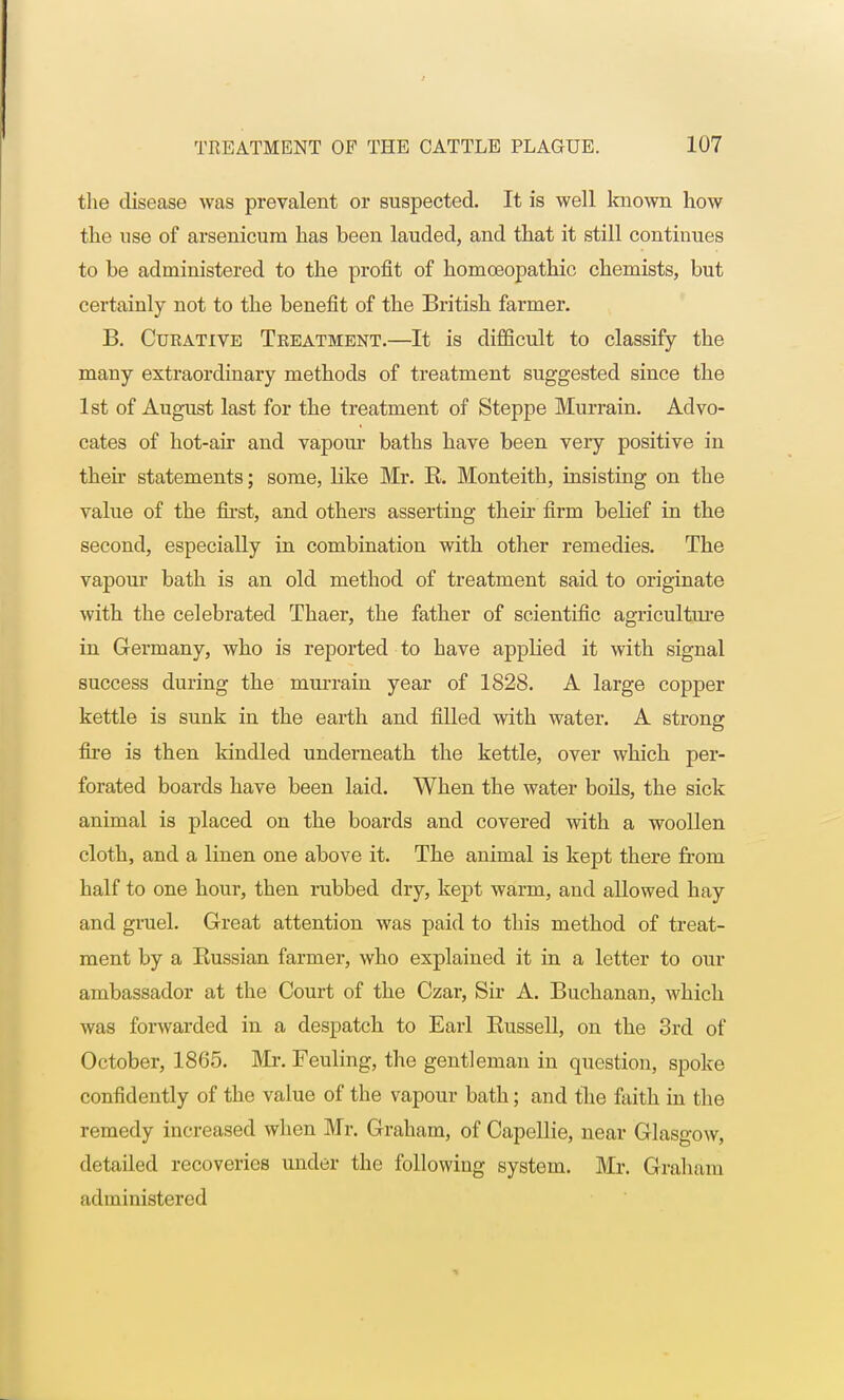 the disease was prevalent or suspected. It is well known how the use of arsenicum has been lauded, and that it still continues to be administered to the profit of homoeopathic chemists, but certainly not to the benefit of the British farmer. B. Curative Treatment.—It is difficult to classify the many extraordinary methods of treatment suggested since the 1st of August last for the treatment of Steppe Murrain. Advo- cates of hot-air and vapour baths have been very positive in then statements; some, like Mr. R. Monteith, insisting on the value of the first, and others asserting their firm belief in the second, especially in combination with other remedies. The vapour bath is an old method of treatment said to originate with the celebrated Thaer, the father of scientific agriculture in Germany, who is reported to have applied it with signal success during the murrain year of 1828. A large copper kettle is sunk in the earth and filled with water. A strong fire is then kindled underneath the kettle, over which per- forated boards have been laid. When the water boils, the sick animal is placed on the boards and covered with a woollen cloth, and a linen one above it. The animal is kept there from half to one hour, then rubbed dry, kept warm, and allowed hay and gruel. Great attention was paid to this method of treat- ment by a Russian farmer, who explained it in a letter to our ambassador at the Court of the Czar, Sir A. Buchanan, which was forwarded in a despatch to Earl Russell, on the 3rd of October, 1865. Mr. Feuling, the gentleman in question, spoke confidently of the value of the vapour bath; and the faith in the remedy increased when Mr. Graham, of Capellie, near Glasgow, detailed recoveries under the following system. Mr. Graham administered