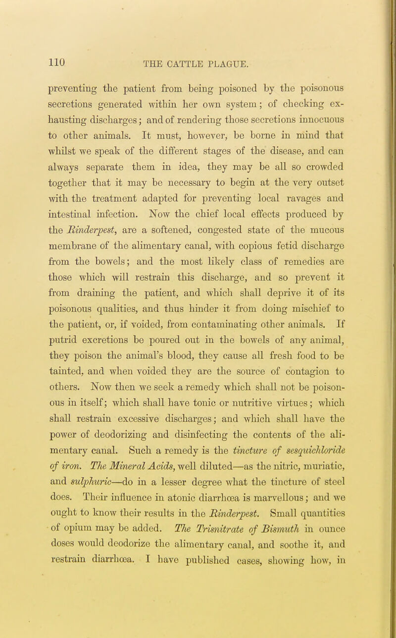 preventing the patient from being poisoned by the poisonous secretions generated within her own system; of checking ex- hausting discharges; and of rendering those secretions innocuous to other animals. It must, however, be borne in mind that whilst we speak of the different stages of the disease, and can always separate them in idea, they may be all so crowded together that it may be necessary to begin at the very outset with the treatment adapted for preventing local l-avages and intestinal infection. Now the chief local effects produced by the Rinderpest, are a softened, congested state of the mucous membrane of the alimentary canal, with copious fetid discharge from the bowels; and the most likely class of remedies are those which will restrain this discharge, and so prevent it from draining the patient, and which shall deprive it of its poisonous qualities, and thus hinder it from doing mischief to the patient, or, if voided, from contaminating other annuals. If putrid excretions be poured out in the bowels of any animal, they poison the animal's blood, they cause all fresh food to be tainted, and when voided they are the source of contagion to others. Now then we seek a remedy which shall not be poison- ous in itself; which shall have tonic or nutritive virtues; which shall restrain excessive discharges; and which shall have the power of deodorizing and disinfecting the contents of the ali- mentary canal. Such a remedy is the tincture of sesquichloride of iron. The Mineral Acids, well diluted—as the nitric, muriatic, and sulphuric—do in a lesser degree what the tincture of steel does. Their influence in atonic diarrhoea is marvellous; and we ought to know their results in the Rinderpest. Small quantities of opium may be added. The Trisnitrate of Bismuth in ounce doses would deodorize the alimentary canal, and soothe it, and restrain diarrhoea. I have published cases, showing how, in