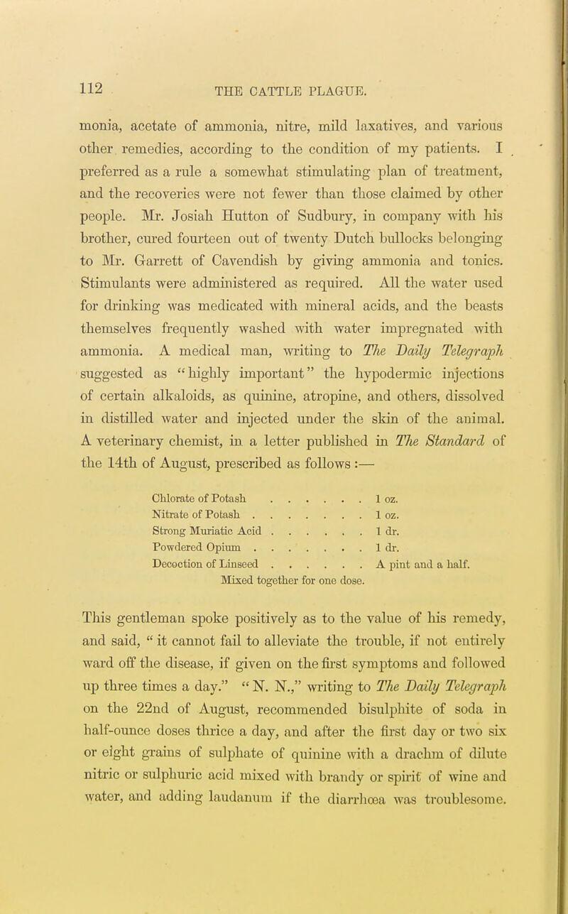 monia, acetate of ammonia, nitre, mild laxatives, and various other remedies, according to the condition of my patients. I preferred as a rule a somewhat stimulating plan of treatment, and the recoveries were not fewer than those claimed by other people. Mr. Josiah Hutton of Sudbury, in company with his brother, cured fourteen out of twenty Dutch bullocks belonging to Mr. Garrett of Cavendish by giving ammonia and tonics. Stimulants were administered as required. All the water used for drinking was medicated with mineral acids, and the beasts themselves frequently washed with water impregnated with ammonia. A medical man, writing to Tlie Daily Telegraph suggested as highly important the hypodermic injections of certain alkaloids, as quinine, atropine, and others, dissolved in distilled water and injected under the skin of the animal. A veterinary chemist, in a letter published in The Standard of the 14th of August, prescribed as follows :— Chlorate of Potash 1 oz. Nitrate of Potash 1 oz. Strong Muriatic Acid 1 dr. Powdered Opium 1 dr. Decoction of Linseed A pint and a half. Mixed together for one dose. This gentleman spoke positively as to the value of his remedy, and said,  it cannot fail to alleviate the trouble, if not entirely ward off the disease, if given on the first symptoms and followed up three times a day.  N. N., writing to The Daily Telegraph on the 22nd of August, recommended bisulphite of soda in half-ounce doses thrice a day, and after the first day or two six or eight grains of sulphate of quinine with a drachm of dilute nitric or sulphuric acid mixed with brandy or spirit of wine and water, and adding laudanum if the diarrhoea was troublesome.
