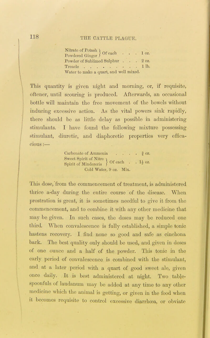 1 oz. Powder of Sublimed Sulphur . . . Treacle Water to make a quart, and well mixed. 2 oz. 1 lb. This quantity is given night and morning, or, if requisite, oftener, until scouring is produced. Afterwards, an occasional bottle will maintain the free movement of the bowels without inducing excessive action. As the vital powers sink rapidly, there shoidd be as little delay as possible in administering stimulants. I have found the following mixture possessing stimulant, diuretic, and diaphoretic properties very effica- cious :— This dose,'from the commencement of treatment, is administered thrice a-day during the entire course of the disease. When prostration is great, it is sometimes needful to give it from the commencement, and to combine it with any other medicine that may be given. In such cases, the doses may be reduced one third. When convalescence is fully established, a simple tonic hastens recovery. I find none so good and safe as cinchona bark. The best quality only should be used, and given in doses of one ounce and a half of the powder. This tonic in the early period of convalescence is combined with the stimulant, and at a later period with a quart of good sweet ale, given once daily. It is best administered at night. Two table- spoonfuls of laudanum may be added at any time to any other medicine which the animal is getting, or given in the food when it becomes requisite to control excessive diarrhoea, or obviate Carbonate of Ammonia Sweet Spirit of Nitre \ | oz. Cold Water, 9 oz. Mix.