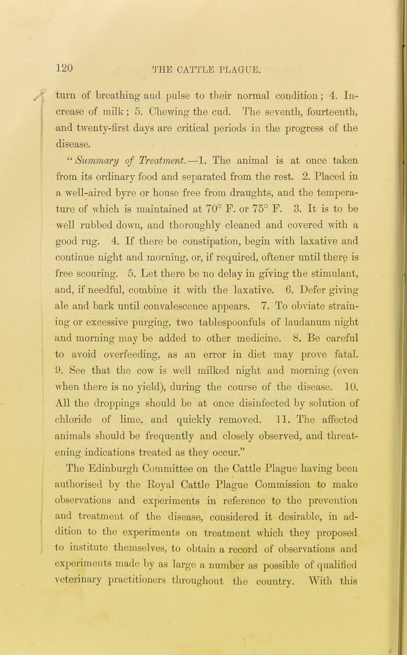 turn of breathing and pulse to their normal condition; 4. In- crease of milk ; 5. Chewing the cud. The seventh, fourteenth, and twenty-first days are critical periods in the progress of the disease. Summary of Treatment.—1. The animal is at once taken from its ordinary food and separated from the rest. 2. Placed in a well-aired byre or house free from draughts, and the tempera- ture of which is maintained at 70° F. or 75° F. 3. It is to be well rubbed down, and thoroughly cleaned and covered with a good rug. 4. If there be constipation, begin with laxative and continue night and morning, or, if required, oftener until there is free scouring. 5. Let there be no delay in giving the stimulant, and, if needful, combine it with the laxative. 6. Defer giving ale and bark until convalescence appears. 7. To obviate strain- ing or excessive purging, two tablespoonfuls of laudanum night and morning may be added to other medicine. 8. Be careful to avoid overfeeding, as an error in diet may prove fatal. 9. See that the cow is well milked night and morning (even when there is no yield), during the course of the disease. 10. All the droppings should be at once disinfected by solution of chloride of lime, and quickly removed. 11. The affected animals should be frequently and closely observed, and threat- ening indications treated as they occur. The Edinburgh Committee on the Cattle Plague having been authorised by the Eoyal Cattle Plague Commission to make observations and experiments in reference to the prevention and treatment of the disease, considered it desirable, in ad- dition to the experiments on treatment which they proposed to institute themselves, to obtain a record of observations and experiments made by as large a number as possible of qualified veterinary practitioners throughout the country. With this