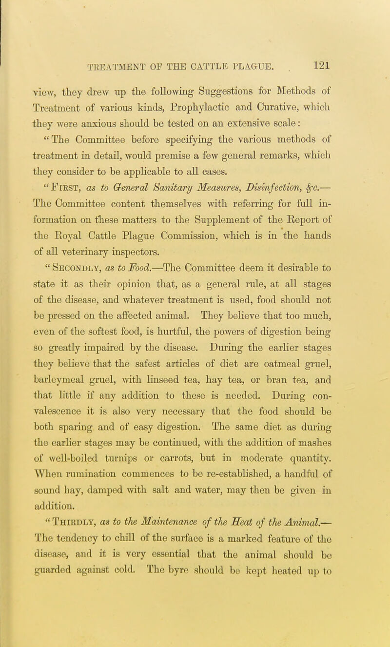 view, they drew up the following Suggestions for Methods of Treatment of various kinds, Prophylactic and Curative, which they were anxious should be tested on an extensive scale: The Committee before specifying the various methods of treatment in detail, would premise a few general remarks, which they consider to be applicable to all cases. First, as to General Sanitary Measures, Disinfection, fyc.— The Committee content themselves with referring for full in- formation on these matters to the Supplement of the Report of the Eoyal Cattle Plague Commission, which is in the hands of all veterinary inspectors.  Secondly, as to Food.—The Committee deem it desirable to state it as their opinion that, as a general rule, at all stages of the disease, and whatever treatment is used, food should not be pressed on the affected animal. They believe that too much, even of the softest food, is hurtful, the powers of digestion being so greatly impaired by the disease. During the earlier stages they believe that the safest articles of diet are oatmeal gruel, barleymeal gruel, with linseed tea, hay tea, or bran tea, and that little if any addition to these is needed. During con- valescence it is also very necessary that the food should be both sparing and of easy digestion. The same diet as during the earlier stages may be continued, with the addition of mashes of well-boiled turnips or carrots, but in moderate quantity. When rumination commences to be re-established, a handful of sound hay, clamped with salt and water, may then be given in addition.  Thirdly, as to the Maintenance of the Heat of the Animal.— The tendency to chill of the surface is a marked feature of the disease, and it is very essential that the animal should be guarded against cold. The byre should be kept heated up to