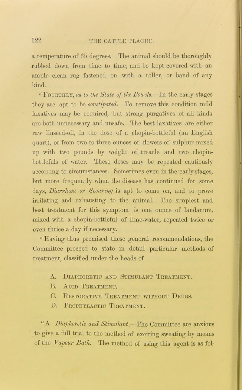 a temperature of 65 degrees. The animal should be thoroughly- rubbed down from time to time, and be kept covered with an ample clean rug fastened on with a roller, or band of any kind. Fourthly, as to the State of the Bowels.—In the early stages they are apt to be constipated. To remove this condition mild laxatives may be required, but strong purgatives of all kinds are both unnecessary and unsafe. The best laxatives are either raw linseed-oil, in the dose of a chopin-bottleful (an English quart), or from two to three ounces of flowers of sulphur mixed up with two pounds by weight of treacle and two chopin- bottlefuls of water. These doses may be repeated cautiously according to circumstances. Sometimes even in the early stages, but more frequently when the disease has continued for some days, Diarrhoea or Scouring is apt to come on, and to prove irritating and exhausting to the animal. The sirnjfiest and best treatment for this symptom is one ounce of laudanum, mixed with a chopin-bottleful of lime-water, repeated twice or even thrice a day if necessary.  Having thus premised these general recommendations, the Committee proceed to state in detail particular methods of treatment, classified under the heads of A. Diaphoretic and Stimulant Treatment. B. Acid Treatment. C. Eestorative Treatment without Drugs. D. Prophylactic Treatment.  A. Diaphoretic and Stimulant.—The Committee are anxious to give a full trial to the method of exciting sweating by means of the Vapour Bath. The method of using this agent is as fol-