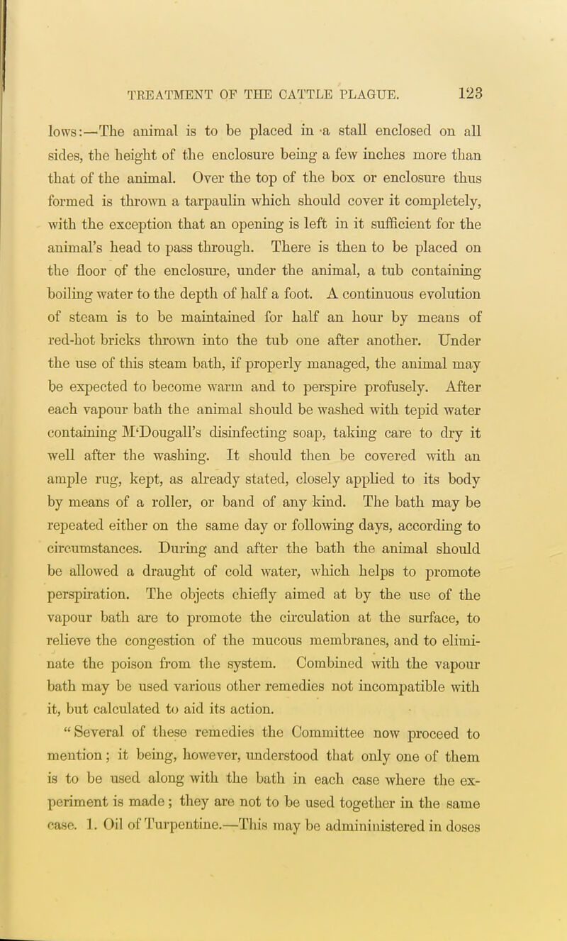 lows:—The animal is to be placed in -a stall enclosed on all sides, the height of the enclosure being a few inches more than that of the animal. Over the top of the box or enclosure thus formed is thrown a tarpaulin which should cover it completely, with the exception that an opening is left in it sufficient for the animal's head to pass through. There is then to be placed on the floor of the enclosure, under the animal, a tub containing boiling water to the depth of half a foot. A continuous evolution of steam is to be maintained for half an hour by meaus of red-hot bricks thrown into the tub one after another. Under the use of this steam bath, if properly managed, the animal may be expected to become warm and to perspire profusely. After each vapour bath the animal should be washed with tepid water containing M'Dougall's disinfecting soap, taking care to dry it well after the washing. It should then be covered with an ample rug, kept, as already stated, closely applied to its body by means of a roller, or band of any kind. The bath may be repeated either on the same day or following days, according to circumstances. During and after the bath the animal should be allowed a draught of cold water, which helps to promote perspiration. The objects chiefly aimed at by the use of the vapour bath are to promote the circulation at the surface, to relieve the congestion of the mucous membranes, and to elimi- nate the poison from the system. Combined with the vapour bath may be used various other remedies not incompatible with it, but calculated to aid its action. Several of these remedies the Committee now proceed to mention; it being, however, understood that only one of them is to be used along with the bath in each case where the ex- periment is made ; they are not to be used together in the same case. 1. Oil of Turpentine.—This may be admininistered in doses