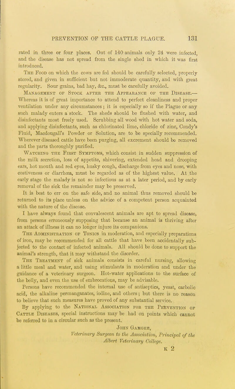 rated in three or four places. Out of 140 animals only 24 were infected, and the disease has not spread from the single shed in which it was first introduced. The Food on which the cows are fed should be carefully selected, properly stored, and given in sufficient but not immoderate quantity, and with great regularity. Sour grains, bad hay, &c, must be carefully avoided. Management op Stock after the Appearance of the Disease.— Whereas it is of great importance to attend to perfect cleanliness and proper ventilation under any circumstances ; it is especially so if the Plague or any such malady enters a stock. The sheds should be flushed with water, and disinfectants most freely used. Scrubbing all wood with hot water and soda, and applying disinfectants, such as chlorinated lime, chloride of zinc, Condy's Fluid, Macdougall's Powder or Solution, are to be specially recommended. Wherever diseased cattle have been purging, all excrement should be removed and the parts thoroughly purified. Watching the First Symptoms, which consist in sudden suppression of the milk secretion, loss of appetite, shivering, extended head and drooping ears, hot mouth and red eyes, husky cough, discharge from eyes and nose, with costiveness or diarrhoea, must be regarded as of the highest value. At the early stage the malady is not so infectious as at a later period, and by early removal of the sick the remainder may be preserved. It is best to err on the safe side, and no animal thus removed should be returned to its place unless on the advice of a competent person acquainted with the nature of the disease. I have always found that convalescent animals are apt to spread disease, from persons erroneously supposing that because an animal is thriving after an attack of illness it can no longer injure its companions. The Administration of Tonics in moderation, and especially preparations of iron, may be recommended for all cattle that have been accidentally sub- jected to the contact of infected animals. All should be done to support the animal's strength, that it may withstand the disorder. The Treatment of sick animals consists in careful nursing, allowing a little meal and water, and using stimulants in moderation and under the guidance of a veterinary surgeon. Hot-water applications to the surface of the belly, and even the use of embrocations, may be advisable. Persons have recommended the internal use of antiseptics, yeast, carbolic acid, the alkaline permanganates, iodine, and others; but there is no reason to believe that such measures have proved of any substantial service. By applying to tho National Association for the Prevention of Cattle Diseases, special instructions may be had on points which cannot be referred to in a circular such as the present. John Gamgee, Veterinary Surgeon to the Association, Principal of the Albert Veterinary College. K 2
