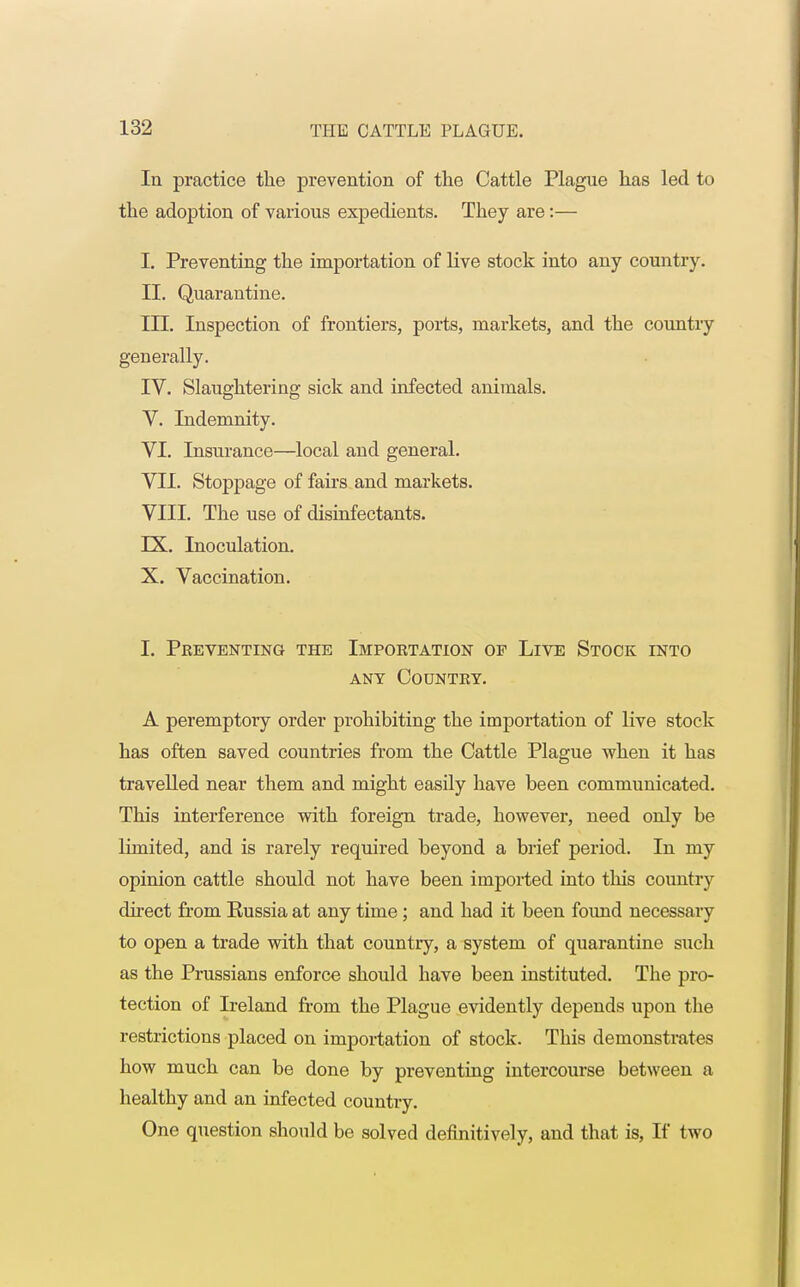 In practice the prevention of the Cattle Plague has led to the adoption of various expedients. They are:— I. Preventing the importation of live stock into any country. II. Quarantine. III. Inspection of frontiers, ports, markets, and the country generally. IV. Slaughtering sick and infected animals. V. Indemnity. VI. Insurance—local and general. VII. Stoppage of fairs and markets. VIII. The use of disinfectants. IX. Inoculation. X. Vaccination. I. Preventing the Importation of Live Stock into any Country. A peremptory order prohibiting the importation of live stock has often saved countries from the Cattle Plague when it has travelled near them and might easily have been communicated. This interference with foreign trade, however, need only be limited, and is rarely required beyond a brief period. In my opinion cattle should not have been imported into this country direct from Eussia at any time ; and had it been found necessary to open a trade with that country, a system of quarantine such as the Prussians enforce should have been instituted. The pro- tection of Ireland from the Plague evidently depends upon the restrictions placed on importation of stock. This demonstrates how much can be done by preventing intercourse between a healthy and an infected country. One question should be solved definitively, and that is, If two