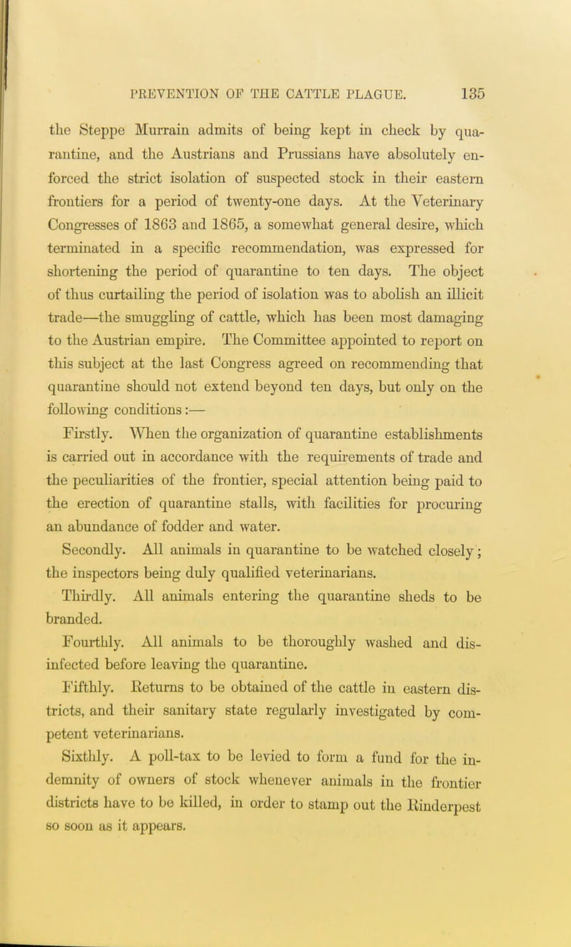 the Steppe Murrain admits of being kept in check by qua- rantine, and the Austrian® and Prussians have absolutely en- forced the strict isolation of suspected stock in their eastern frontiers for a period of twenty-one days. At the Veterinary Congresses of 1863 and 1865, a somewhat general desire, which terminated in a specific recommendation, was expressed for shortening the period of quarantine to ten days. The object of thus curtailing the period of isolation was to abolish an illicit trade—the smuggling of cattle, which has been most damaging to the Austrian empire. The Committee appointed to report on this subject at the last Congress agreed on recommending that quarantine should not extend beyond ten days, but only on the following conditions:— Firstly. When the organization of quarantine establishments is carried out in accordance with the requirements of trade and the peculiarities of the frontier, special attention being paid to the erection of quarantine stalls, with facilities for procuring an abundance of fodder and water. Secondly. All animals in quarantine to be watched closely; the inspectors being duly qualified veterinarians. Thirdly. All animals entering the quarantine sheds to be branded. Fourthly. All animals to be thoroughly washed and dis- infected before leaving the quarantine. Fifthly. Eeturns to be obtained of the cattle in eastern dis- tricts, and their sanitary state regularly investigated by com- petent veterinarians. Sixthly. A poll-tax to be levied to form a fund for the in- demnity of owners of stock whenever animals in the frontier districts have to be killed, in order to stamp out the Einderpest so soon as it appears.