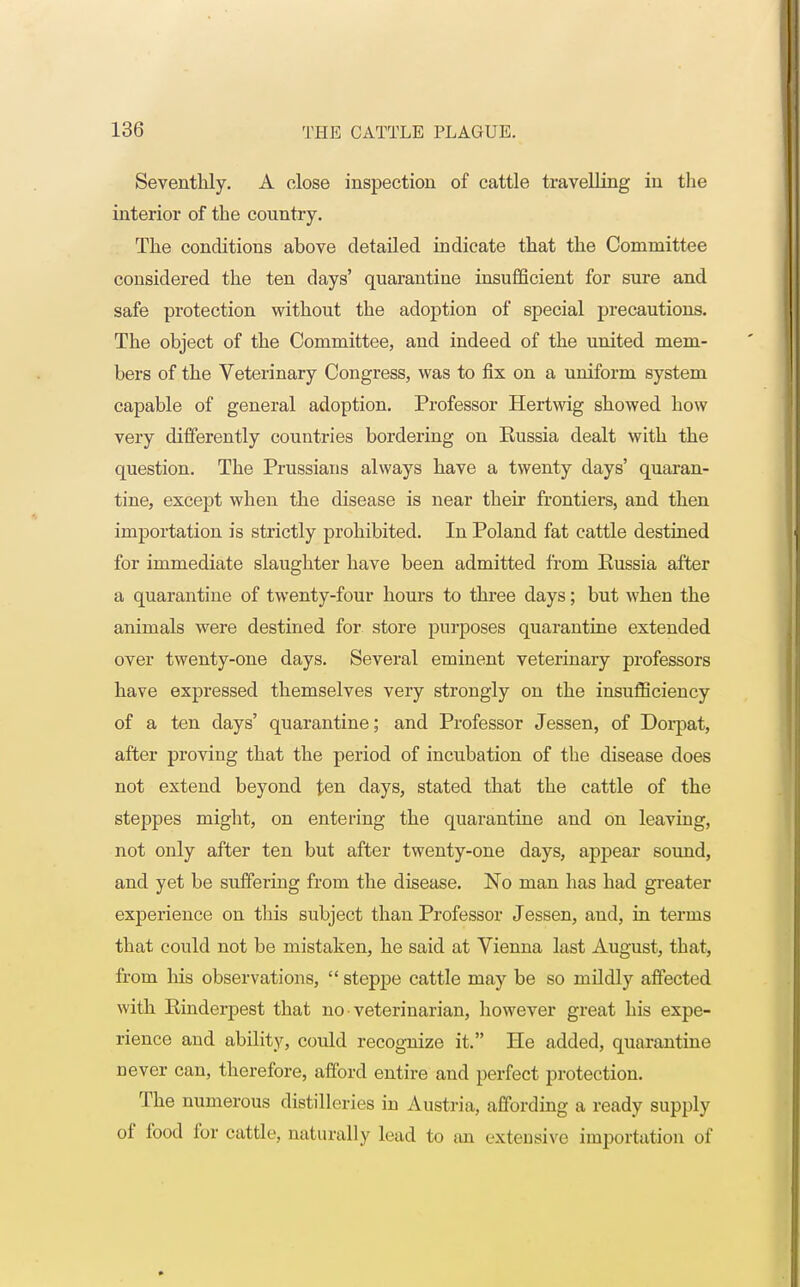 Seventhly. A close inspection of cattle travelling in the interior of the country. The conditions above detailed indicate that the Committee considered the ten days' quarantine insufficient for sure and safe protection without the adoption of special precautions. The object of the Committee, and indeed of the united mem- bers of the Veterinary Congress, was to fix on a uniform system capable of general adoption. Professor Hertwig showed how very differently countries bordering on Russia dealt with the question. The Prussians always have a twenty days' quaran- tine, except when the disease is near their frontiers, and then importation is strictly prohibited. In Poland fat cattle destined for immediate slaughter have been admitted from Russia after a quarantine of twenty-four hours to three days; but when the animals were destined for store purposes quarantine extended over twenty-one days. Several eminent veterinary professors have expressed themselves very strongly on the insufficiency of a ten days' quarantine; and Professor Jessen, of Dorpat, after proving that the period of incubation of the disease does not extend beyond ten days, stated that the cattle of the steppes might, on entering the quarantine and on leaving, not only after ten but after twenty-one days, appear sound, and yet be suffering from the disease. No man has had greater experience on this subject than Professor Jessen, and, in terms that could not be mistaken, he said at Vienna last August, that, from his observations,  steppe cattle may be so mildly affected with Rinderpest that no veterinarian, however great his expe- rience and ability, could recognize it. He added, quarantine never can, therefore, afford entire and perfect protection. The numerous distilleries in Austria, affording a ready supply of food for cattle, naturally lead to an extensive importation of
