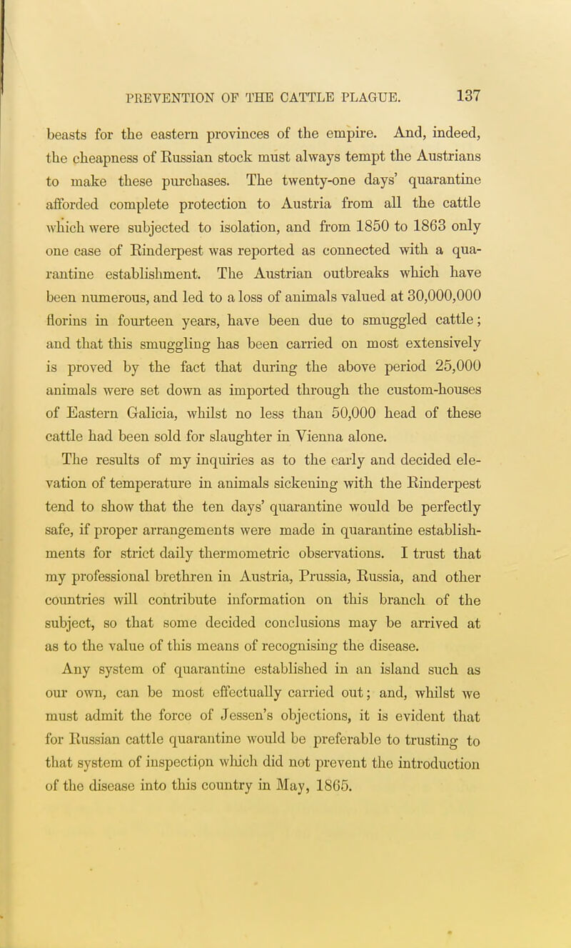 beasts for the eastern provinces of the empire. And, indeed, the cheapness of Kussian stock must always tempt the Austrians to make these purchases. The twenty-one days' quarantine afforded complete protection to Austria from all the cattle which were subjected to isolation, and from 1850 to 1863 only one case of Einderpest was reported as connected with a qua- rantine establishment. The Austrian outbreaks which have been numerous, and led to a loss of animals valued at 30,000,000 florins in fourteen years, have been due to smuggled cattle; and that this smuggling has been carried on most extensively is proved by the fact that during the above period 25,000 animals were set down as imported through the custom-houses of Eastern Galicia, whilst no less than 50,000 head of these cattle had been sold for slaughter in Vienna alone. The results of my inquiries as to the early and decided ele- vation of temperature in animals sickening with the Einderpest tend to show that the ten days' quarantine would be perfectly safe, if proper arrangements were made in quarantine establish- ments for strict daily thermometric observations. I trust that my professional brethren in Austria, Prussia, Eussia, and other countries will contribute information on this branch of the subject, so that some decided conclusions may be arrived at as to the value of this means of recognising the disease. Any system of quarantine established in an island such as our own, can be most effectually carried out; and, whilst Ave must admit the force of Jessen's objections, it is evident that for Eussian cattle quarantine would be preferable to trusting to that system of inspectipn which did not prevent the introduction of the disease into this country in May, 1865.