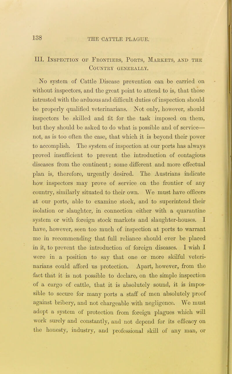 III. Inspection of Frontiers, Ports, Markets, and the Country generally. No system of Cattle Disease prevention can be carried on without inspectors, and the great point to attend to is, that those intrusted with the arduous and difficult duties of inspection should be properly qualified veterinarians. Not only, however, should inspectors be skilled and fit for the task imposed on them, but they should be asked to do what is possible and of service— not, as is too often the case, that which it is beyond their power to accomplish. The system of inspection at our ports has always proved insufficient to prevent the introduction of contagious diseases from the continent; some different and more effectual plan is, therefore, urgently desired. The Austrians indicate how inspectors may prove of service on the frontier of any country, similarly situated to their own. We must have officers at our ports, able to examine stock, and to superintend their isolation or slaughter, in connection either with a quarantine system or with foreign 6tock markets and slaughter-houses. I have, however, seen too much of inspection at ports to warrant me in recommending that full reliance should ever be placed in it, to prevent the introduction of foreign diseases. I wish I were in a position to say that one or more slrilful veteri- narians could afford us protection. Apart, however, from the fact that it is not possible to declare, on the simple inspection of a cargo of cattle, that it is absolutely sound, it is impos- sible to secure for many ports a staff of men absolutely proof against bribery, and not chargeable with negligence. We must adopt a system of protection from foreign plagues which will work surely and constantly, and not depend for its efficacy on the honesty, industry, and professional skill of any man, or