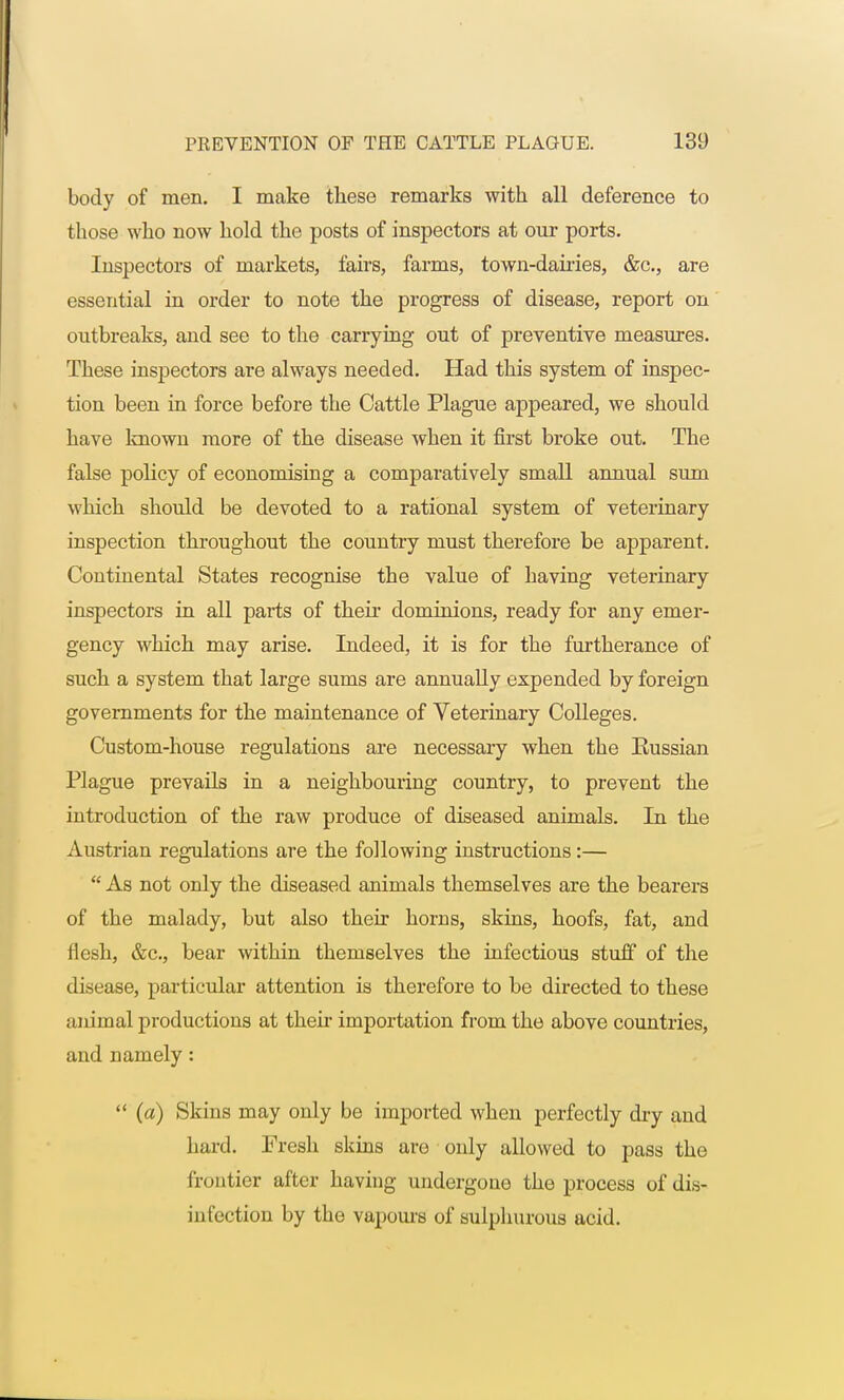 body of men. I make these remarks with all deference to those who now hold the posts of inspectors at our ports. Inspectors of markets, fairs, farms, town-dairies, &c, are essential in order to note the progress of disease, report on outbreaks, and see to the carrying out of preventive measures. These inspectors are always needed. Had this system of inspec- tion been in force before the Cattle Plague appeared, we should have known more of the disease when it first broke out. The false policy of economising a comparatively small annual sum which should be devoted to a rational system of veterinary inspection throughout the country must therefore be apparent. Continental States recognise the value of having veterinary inspectors in all parts of their dominions, ready for any emer- gency which may arise. Indeed, it is for the furtherance of such a system that large sums are annually expended by foreign governments for the maintenance of Veterinary Colleges. Custom-house regulations are necessary when the Eussian Plague prevails in a neighbouring country, to prevent the introduction of the raw produce of diseased animals. In the Austrian regulations are the following instructions:—  As not only the diseased animals themselves are the bearers of the malady, but also their horns, skins, hoofs, fat, and flesh, &c, bear within themselves the infectious stuff of the disease, particular attention is therefore to be directed to these animal productions at their importation from the above countries, and namely:  (a) Skins may only be imported when perfectly dry and hard. Fresh skins are only allowed to pass the frontier after having undergone the process of dis- infection by the vapours of sulphurous acid.