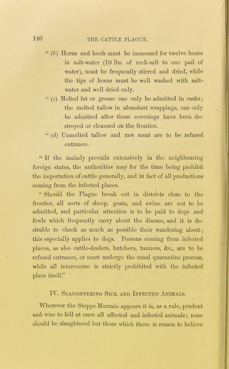  (b) Horns and hoofs must be immersed for twelve hours in salt-water (10 lbs. of rock-salt to one pail of water), must be frequently stirred and dried, while the tips of horns must be well washed with salt- water and well dried only.  (c) Melted fat or grease can only be admitted in casks; the melted tallow in abundant wrappings, can only be admitted after these coverings have been de- stroyed or cleansed on the frontier.  (d) Unmelted tallow and raw meat are to be refused entrance.  If the malady prevails extensively in the neighbouring foreign states, the authorities may for the time being prohibit the importation of cattle generally, and in fact of all productions coming from the infected places.  Should the Plague break out in districts close to the frontier, all sorts of sheep, goats, and swine are not to be admitted, and particular attention is to be paid to dogs and fowls which frequently carry about the disease, and it is de- sirable to check as much as possible their wandering about; this especially applies to dogs. Persons coming from infected places, as also cattle-dealers, butchers, tanners, &c, are to be refused entrance, or must undergo the usual quarantine process, while all intercourse is strictly prohibited with the infected place itself. IV. Slaughtering Sick and Infected Animals. Wherever the Steppe Murrain appears it is, as a rule, prudent and wise to kill at once all affected and infected animals; none should be slaughtered but those which there is reason to believe