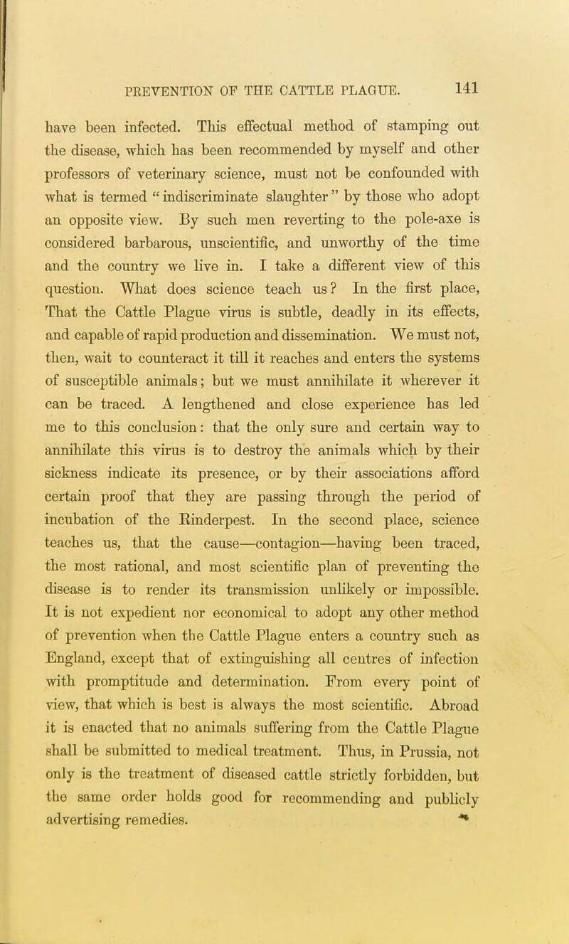 have been infected. This effectual method of stamping out the disease, which has been recommended by myself and other professors of veterinary science, must not be confounded with what is termed  indiscriminate slaughter  by those who adopt an opposite view. By such men reverting to the pole-axe is considered barbarous, unscientific, and unworthy of the time and the country we live in. I take a different view of this question. What does science teach us? In the first place, That the Cattle Plague virus is subtle, deadly in its effects, and capable of rapid production and dissemination. We must not, then, wait to counteract it till it reaches and enters the systems of susceptible animals; but we must annihilate it wherever it can be traced. A lengthened and close experience has led me to this conclusion: that the only sure and certain way to annihilate this virus is to destroy the animals which by their sickness indicate its presence, or by their associations afford certain proof that they are passing through the period of incubation of the Rinderpest. In the second place, science teaches us, that the cause—contagion—having been traced, the most rational, and most scientific plan of preventing the disease is to render its transmission unlikely or impossible. It is not expedient nor economical to adopt any other method of prevention when the Cattle Plague enters a country such as England, except that of extinguishing all centres of infection with promptitude and determination. From every point of view, that which is best is always the most scientific. Abroad it is enacted that no animals suffering from the Cattle Plague shall be submitted to medical treatment. Thus, in Prussia, not only is the treatment of diseased cattle strictly forbidden, but the same order holds good for recommending and publicly advertising remedies. **