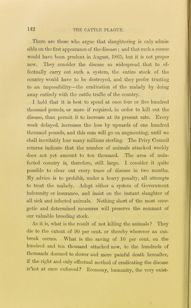 There are those who argue that slaughtering is only admis- sible on the first appearance of the disease; and that such a course would have been prudent in August, 1865, but it is not proper now. They consider the disease so widespread that to ef- fectually carry out such a system, the entire stock of the country would have to be destroyed, and they prefer trusting to an impossibility—the eradication of the malady by doing away entirely with the cattle traffic of the country. I hold that it is best to spend at once four or five hundred thousand pounds, or more if required, in order to kill out the disease, than permit it to increase at its present rate. Every week delayed, increases the loss by upwards of one hundred thousand pounds, and this sum will go on augmenting, until we shall inevitably lose many millions sterling. The Privy Council returns indicate that the number of animals attacked weekly does not yet amount to ten thousand. The area of unin- fected country is, therefore, still large. I consider it quite possible to clear out every trace of disease in two months. My advice is to prohibit, under a heavy penalty, all attempts to treat the malady. Adopt either a system of Government indemnity or insurance, and insist on the instant slaughter of all sick and infected animals. Nothing short of the most ener- getic and determined measures will preserve the remnant of our valuable breeding stock. As it is, what is the result of not killing the animals ? They die to the extent of 90 per cent, or thereby wherever an out- break occurs. What is the saving of 10 per cent, on the hundred and ten thousand attacked now, to the hundreds of thousands doomed to slower and more painful death hereafter, if the right and only effectual method of eradicating the disease iVnot at once enforced? Economy, humanity, the very exist-