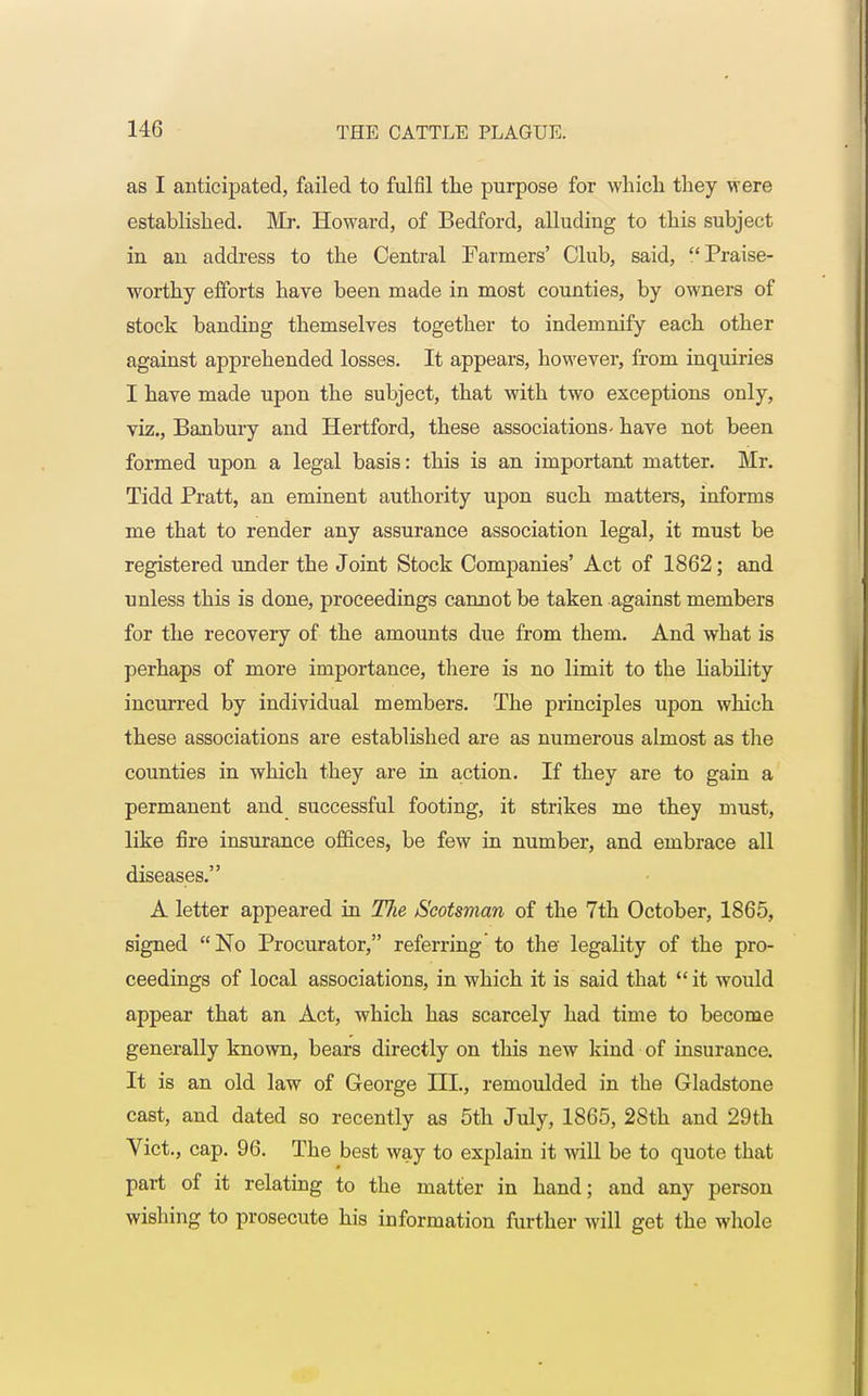 as I anticipated, failed to fulfil the purpose for which they vrere established. Mr. Howard, of Bedford, alluding to this subject in an address to the Central Farmers' Club, said, Praise- worthy efforts have been made in most counties, by owners of stock banding themselves together to indemnify each other against apprehended losses. It appears, however, from inquiries I have made upon the subject, that with two exceptions only, viz., Banbury and Hertford, these associations' have not been formed upon a legal basis: this is an important matter. Mr. Tidd Pratt, an eminent authority upon such matters, informs me that to render any assurance association legal, it must be registered under the Joint Stock Companies' Act of 1862; and unless this is done, proceedings cannot be taken against members for the recovery of the amounts due from them. And what is perhaps of more importance, there is no limit to the liability incurred by individual members. The principles upon which these associations are established are as numerous almost as the counties in which they are in action. If they are to gain a permanent and successful footing, it strikes me they must, like fire insurance offices, be few in number, and embrace all diseases. A letter appeared in The /Scotsman of the 7th October, 1865, signed No Procurator, referring to the legality of the pro- ceedings of local associations, in which it is said that it would appear that an Act, which has scarcely had time to become generally known, bears directly on this new kind of insurance. It is an old law of George III., remoulded in the Gladstone cast, and dated so recently as 5th July, 1865, 28th and 29th Vict., cap. 96. The best way to explain it will be to quote that part of it relating to the matter in hand; and any person wishing to prosecute his information further will get the whole