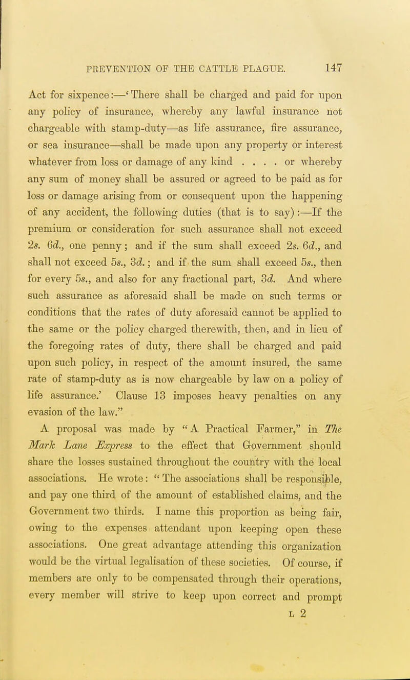 Act for sixpence:—' There shall be charged and paid for upon any policy of insurance, whereby any lawful insurance not chargeable with stamp-duty—as life assurance, fire assurance, or sea insurance—shall be made upon any property or interest whatever from loss or damage of any kind .... or whereby any sum of money shall be assured or agreed to be paid as for loss or damage arising from or consequent upon the happening of any accident, the following duties (that is to say) :—If the premium or consideration for such assurance shall not exceed 2s. 6d., one penny; and if the sum shall exceed 2s. 6d., and shall not exceed 5s., 3d.; and if the sum shall exceed 5s., then for every 5s., and also for any fractional part, 3d. And where such assurance as aforesaid shall be made on such terms or conditions that the rates of duty aforesaid cannot be applied to the same or the policy charged therewith, then, and in lieu of the foregoing rates of duty, there shall be charged and paid upon such policy, in respect of the amount insured, the same rate of stamp-duty as is now chargeable by law on a policy of life assurance.' Clause 13 imposes heavy penalties on any evasion of the law. A proposal was made by A Practical Farmer, in The Mark Lane Express to the effect that Government should share the losses sustained throughout the country with the local associations. He wrote:  The associations shall be responsible, and pay one third of the amount of established claims, and the Government two thirds. I name this proportion as being fair, owing to the expenses attendant upon keeping open these associations. One great advantage attending this organization would be the virtual legalisation of these societies. Of course, if members are only to be compensated through their operations, every member will strive to keep upon correct and prompt l 2