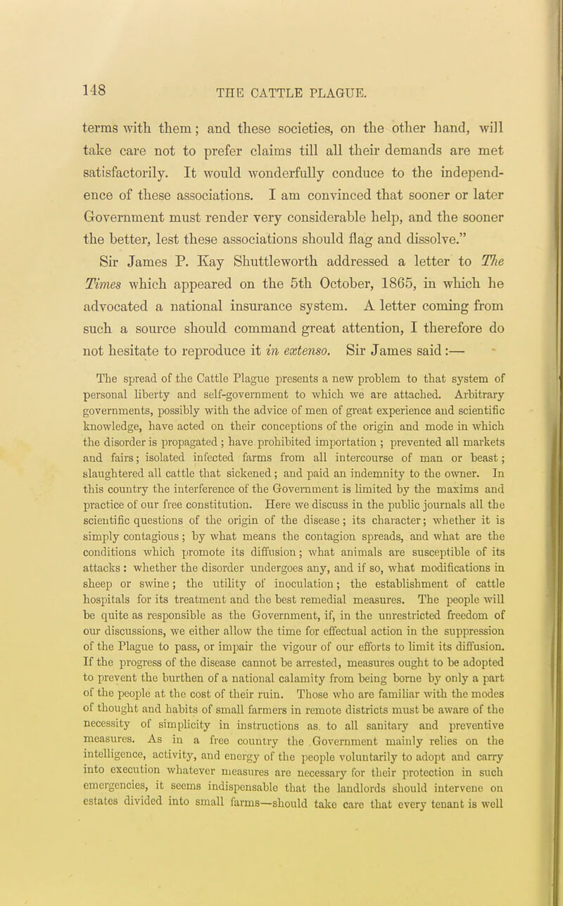 terms with them; and these societies, on the other hand, will take care not to prefer claims till all their demands are met satisfactorily. It would wonderfully conduce to the independ- ence of these associations. I am convinced that sooner or later Government must render very considerable help, and the sooner the better, lest these associations should flag and dissolve. Sir James P. Kay Shuttleworth addressed a letter to The Times which appeared on the 5th October, 1865, in which he advocated a national insurance system. A letter coming from such a source should command great attention, I therefore do not hesitate to reproduce it in extenso. Sir James said:— The spread of the Cattle Plague presents a new problem to that system of personal liberty and self-government to which we are attached. Arbitrary governments, possibly with the advice of men of great experience and scientific knowledge, have acted on their conceptions of the origin and mode in which the disorder is propagated; have prohibited importation ; prevented all markets and fairs; isolated infected farms from all intercourse of man or beast; slaughtered all cattle that sickened; and paid an indemnity to the owner. In this country the interference of the Government is limited by the maxims and practice of our free constitution. Here we discuss in the public journals all the scientific questions of the origin of the disease; its character; whether it is simply contagious; by what means the contagion spreads, and what are the conditions which promote its diffusion; what animals are susceptible of its attacks : whether the disorder undergoes any, and if so, what modifications in sheep or swine; the utility of inoculation; the establishment of cattle hospitals for its treatment and the best remedial measures. The people will be quite as responsible as the Government, if, in the unrestricted freedom of our discussions, we either allow the time for effectual action in the suppression of the Plague to pass, or impair the vigour of our efforts to limit its diffusion. If the progress of the disease cannot be arrested, measures ought to be adopted to prevent the burthen of a national calamity from being borne by only a part of the people at the cost of their ruin. Those who are familiar with the modes of thought and habits of small farmers in remote districts must be aware of the necessity of simplicity in instructions as. to all sanitary and preventive measures. As in a free country the Government mainly relies on the intelligence, activity, and energy of the people voluntarily to adopt and carry into execution whatever measures are necessary for their protection in such emergencies, it seems indispensable that the landlords should intervene on estates divided into small farms—should take care that every tenant is well