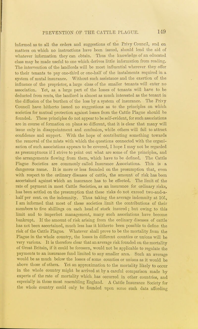 informed as to all the orders and suggestions of the Privy Council, and on matters on which no instructions have been issued, should lend the aid of whatever information they can obtain. Thus the knowledge of an educated class may be made useful to one which derives little information from reading. The intervention of the landlords will be most influential wherever they offer to their tenants to pay one-third or one-half of the instalments required in a system of mutal insurance. Without such assistance and the exertion of the influence of the proprietor, a large class of the smaller tenants will enter no association. Yet, as a large part of the losses of tenants will have to be deducted from rents, the landlord is almost as much interested as the tenant in the diffusion of the burthen of the loss by a system of insurance. The Privy Council have hitherto issued no suggestions as to the principles on which societies for mutual protection against losses from the Cattle Plague should be founded. These principles do not appear to be self-evident, for such associations are in course of formation on plans so different, that it is clear that many will issue only in disappointment and confusion, while others will fail to attract confidence and support. With the hope of contributing something towards the removal of the mists with which the questions connected with the organi- sation of such associations appears to be covered, I hope I may not be regarded as presumptuous if I strive to point out what are some of the principles, and the arrangements flowing from them, which have to be defined. The Cattle Plague Societies are commonly called Insurance Associations. This is a dangerous name. It is more or less founded on the presumption that, even with respect to the ordinary diseases of cattle, the amount of risk has been ascertained against which an insurance has to be effected. The limit of the rate of payment in most Cattle Societies, as an insurance for ordinary risks, has been settled on the presumption that these risks do not exceed two-and-a- half per cent, on the indemnity. Thus taking the average indemnity at 101., I am informed that most of these societies limit the contributions of their members to five shillings on each head of stock insured; but owing to this limit and to imperfect management, many such associations have become bankrupt. If the amount of risk arising from the ordinary diseases of cattle has not been ascertained, much less has it hitherto been possible to define the risk of the Cattle Plague. Whatever shall prove to be the mortality from the Plague in the whole country, the losses in different counties or unions will be very various. It is therefore clear that an average risk founded on the mortality of Great Britain, if it could be foreseen, would not be applicable to regulate the payments to an insurance fund limited to any smaller area. Such an average would be as much below the losses of some counties or unions as it would be above those of others. Yet an approximation to the mortality likely to occur in the whole country might be arrived at by a careful comparison made by experts of the rate of mortality which has occurred in other countries, and especially in those most resembling England. A Cattle Insurance Society for the whole country could only be founded upon some such data affording