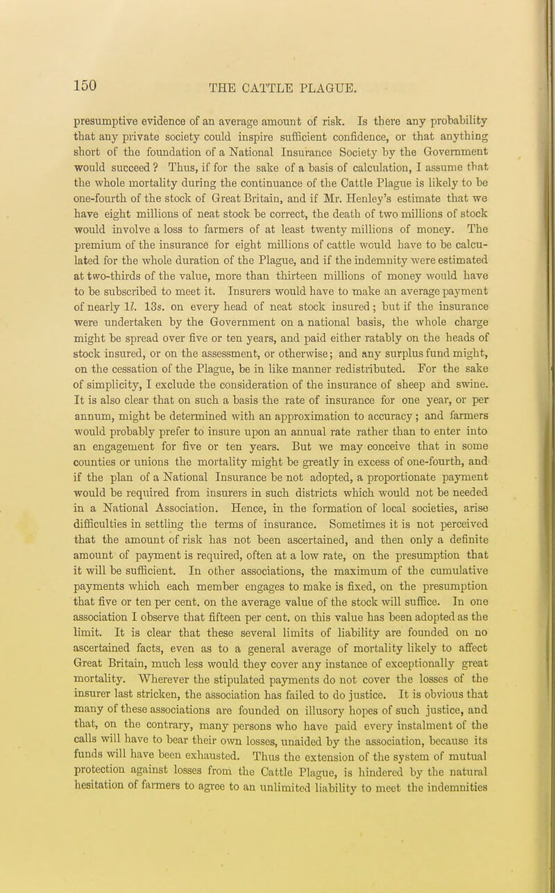 presumptive evidence of an average amount of risk. Is there any probability that any private society could inspire sufficient confidence, or that anything short of the foimdation of a National Insurance Society by the Government would succeed ? Thus, if for the sake of a basis of calculation, I assume that the whole mortality during the continuance of the Cattle Plague is likely to be one-fourth of the stock of Great Britain, and if Mr. Henley's estimate that we have eight millions of neat stock be correct, the death of two millions of stock would involve a loss to farmers of at least twenty millions of money. The premium of the insurance for eight millions of cattle would have to be calcu- lated for the whole duration of the Plague, and if the indemuity were estimated at two-thirds of the value, more than thirteen millions of money would have to be subscribed to meet it. Insurers would have to make an average payment of nearly 11. 13s. on every head of neat stock insured; but if the insurance were undertaken by the Government on a national basis, the whole charge might be spread over five or ten years, and paid either ratably on the heads of stock insured, or on the assessment, or otherwise; and any surplus fund might, on the cessation of the Plague, be in like manner redistributed. For the sake of simplicity, I exclude the consideration of the insurance of sheep and swine. It is also clear that on such a basis the rate of insurance for one year, or per annum, might be determined with an approximation to accuracy; and farmers would probably prefer to insure upon an annual rate rather than to enter into an engagement for five or ten years. But we may conceive that in some counties or unions the mortality might be greatly in excess of one-fourth, and if the plan of a National Insurance be not adopted, a proportionate payment would be required from insurers in such districts which would not be needed in a National Association. Hence, in the formation of local societies, arise difficulties in settling the terms of insurance. Sometimes it is not perceived that the amount of risk has not been ascertained, and then only a definite amount of payment is required, often at a low rate, on the presumption that it will be sufficient. In other associations, the maximum of the cumulative payments which each member engages to make is fixed, on the presumption that five or ten per cent, on the average value of the stock will suffice. In one association I observe that fifteen per cent, on this value has been adopted as the limit. It is clear that these several limits of liability are founded on no ascertained facts, even as to a general average of mortality likely to affect Great Britain, much less would they cover any instance of exceptionally great mortality. Wherever the stipulated payments do not cover the losses of the insurer last stricken, the association has failed to do justice. It is obvious that many of these associations are founded on illusory hopes of such justice, and that, on the contrary, many persons who have paid every instalment of the calls will have to bear their own losses, unaided by the association, because its funds will have been exhausted. Thus the extension of the system of mutual protection against losses from the Cattle Plague, is hindered by the natural hesitation of farmers to agree to an unlimited liability to meet the indemnities