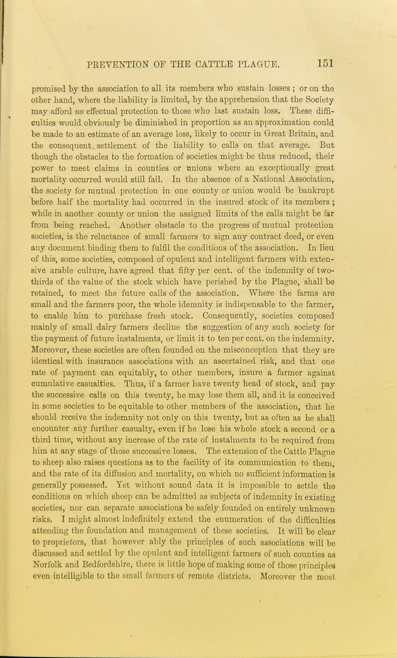 promised by the association to all its members who sustain losses ; or on the other hand, where the liability is limited, by the apprehension that the Society may afford no effectual protection to those who last sustain loss. These diffi- culties would obviously be diminished in proportion as an approximation could be made to an estimate of an average loss, likely to occur in Great Britain, and the consequent. settlement of the liability to calls on that average. But though the obstacles to the formation of societies might be thus reduced, their power to meet claims in counties or unions where an exceptionally great mortality occurred would still fail. In the absence of a National Association, the society for mutual protection in one county or union would be bankrupt before half the mortality had occurred in the insured stock of its members ; while in another county or union the assigned limits of the calls might be far from being reached. Another obstacle to the progress of mutual protection societies, is the reluctance of small farmers to sign any contract deed, or even any document binding them to fulfil the conditions of the association. In lieu of this, some societies, composed of opulent and intelligent farmers with exten- sive arable culture, have agreed that fifty per cent, of the indemnity of two- thirds of the value of the stock which have perished by the Plague, shall be retained, to meet the future calls of the association. Where the farms are small and the farmers poor, the whole idemnity is indispensable to the farmer, to enable him to purchase fresh stock. Consequently, societies composed mainly of small dairy farmers decline the suggestion of any such society for the payment of future instalments, or limit it to ten per cent, on the indemnity. Moreover, these societies are often founded on the misconception that they are identical with insurance associations with an ascertained risk, and that one rate of payment can equitably, to other members, insure a farmer against cumulative casualties. Thus, if a farmer have twenty head of stock, and pay the successive calls on this twenty, he may lose them all, and it is conceived in some societies to be equitable to other members of the association, that he should receive the indemnity not only on this twenty, but as often as he shall encounter any further casualty, even if he lose his whole stock a second or a third time, without any increase of the rate of instalments to be required from him at any stage of those successive losses. The extension of the Cattle Plague to sheep also raises questions as to the facility of its communication to them, and the rate of its diffusion and mortality, on which no sufficient information is generally possessed. Yet without sound data it is impossible to settle the conditions on which sheep can be admitted as subjects of indemnity in existing societies, nor can separate associations be safely founded on entirely unknown risks. I might almost indefinitely extend the enumeration of the difficulties attending the foundation and management of these societies. It will be clear to proprietors, that however ably the principles of such associations will bo discussed and settled by the opulent and intelligent farmers of such counties as Norfolk and Bedfordshire, there is little hope of making some of those principles even intelligible to the small farmers of remote districts. Moreover the most