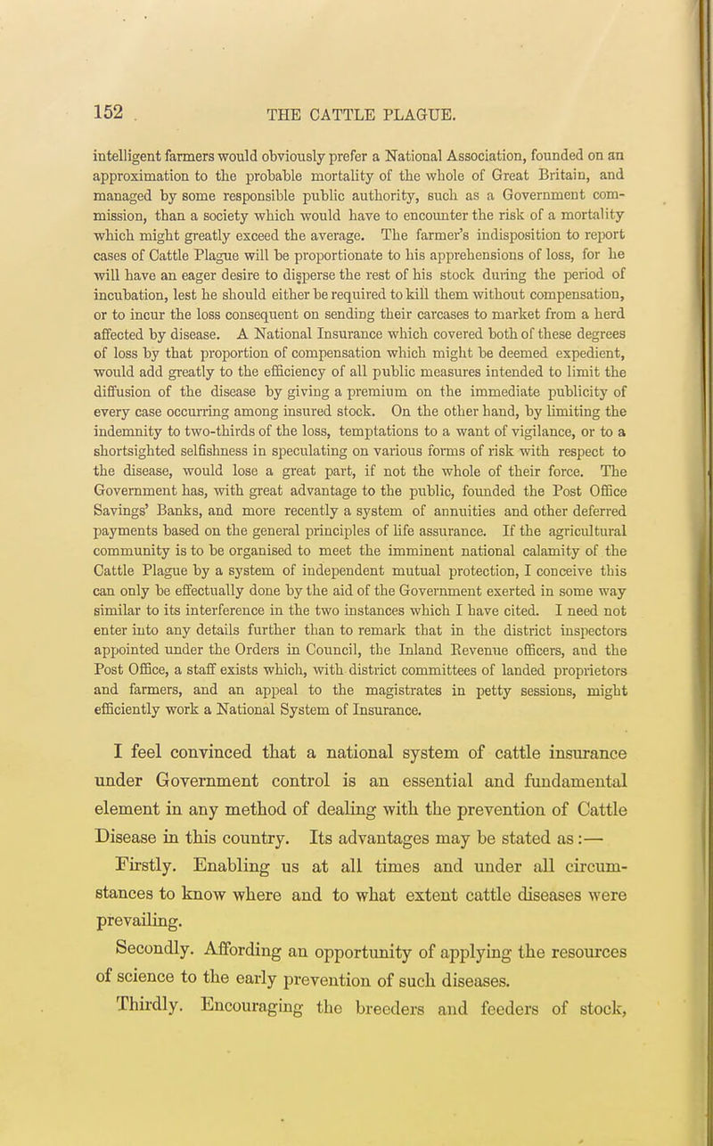 intelligent farmers would obviously prefer a National Association, founded on an approximation to the probable mortality of the whole of Great Britain, and managed by some responsible public authority, such as a Government com- mission, than a society which would have to encounter the risk of a mortality which might greatly exceed the average. The farmer's indisposition to report cases of Cattle Plague will be proportionate to his apprehensions of loss, for he will have an eager desire to disperse the rest of his stock duiing the period of incubation, lest he should either be required to kill them without compensation, or to incur the loss consequent on sending their carcases to market from a herd affected by disease. A National Insurance which covered both of these degrees of loss by that proportion of compensation which might be deemed expedient, would add greatly to the efficiency of all public measures intended to limit the diffusion of the disease by giving a premium on the immediate publicity of every case occurring among insured stock. On the other band, by limiting the indemnity to two-thirds of the loss, temptations to a want of vigilance, or to a shortsighted selfishness in speculating on various forms of risk with respect to the disease, would lose a great part, if not the whole of their force. The Government has, with great advantage to the public, founded the Post Office Savings' Banks, and more recently a system of annuities and other deferred payments based on the general principles of life assurance. If the agricultural community is to be organised to meet the imminent national calamity of the Cattle Plague by a system of independent mutual protection, I conceive tbis can only be effectually done by the aid of the Government exerted in some way similar to its interference in the two instances which I bave cited. I need not enter into any details further than to remark that in the district inspectors appointed under the Orders in Council, the Inland Eevenue officers, and the Post Office, a staff exists which, with district committees of landed proprietors and farmers, and an appeal to the magistrates in petty sessions, might efficiently work a National System of Insurance. I feel convinced that a national system of cattle insurance under Government control is an essential and fundamental element in any method of dealing with the prevention of Cattle Disease in this country. Its advantages may be stated as:— Firstly. Enabling us at all times and under all circum- stances to know where and to what extent cattle diseases were prevailing. Secondly. Affording an opportunity of applying the resources of science to the early prevention of such diseases. Thirdly. Encouraging the breeders and feeders of stock,