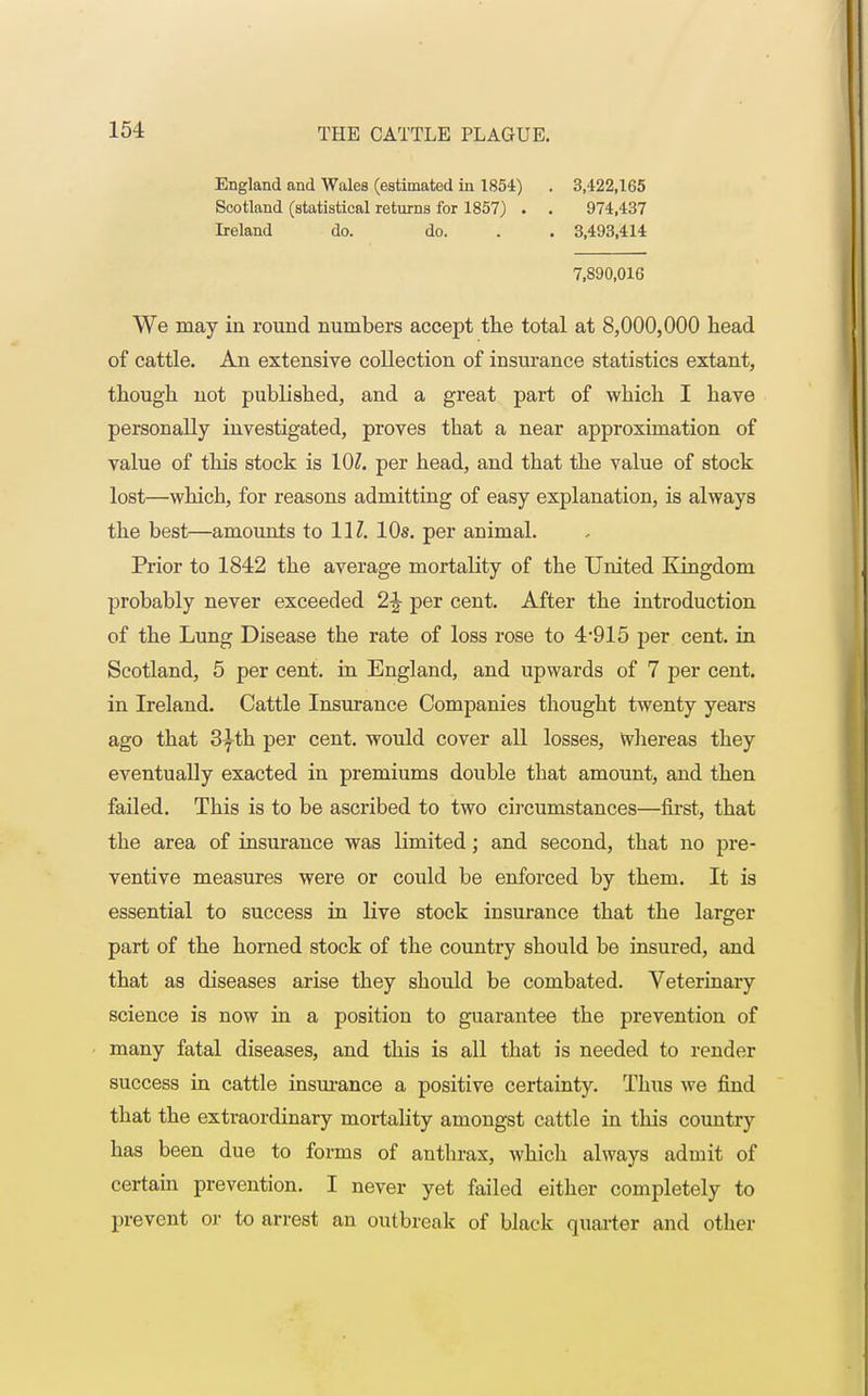 England and Wales (estimated in 1854) . 3,422,165 Scotland (statistical returns for 1857) . . 974,437 Ireland do. do. . . 3,493,414 7,890,016 We may in round numbers accept the total at 8,000,000 head of cattle. An extensive collection of insurance statistics extant, though not published, and a great part of which I have personally investigated, proves that a near approximation of value of this stock is 101. per head, and that the value of stock lost—which, for reasons admitting of easy explanation, is always the best—amounts to 11Z. 10s. per animal. Prior to 1842 the average mortality of the United Kingdom probably never exceeded 1\ per cent. After the introduction of the Lung Disease the rate of loss rose to 4*915 per cent, in Scotland, 5 per cent, in England, and upwards of 7 per cent, in Ireland. Cattle Insurance Companies thought twenty years ago that 3^th per cent, would cover all losses, Whereas they eventually exacted in premiums double that amount, and then failed. This is to be ascribed to two circumstances—first, that the area of insurance was limited; and second, that no pre- ventive measures were or could be enforced by them. It is essential to success in live stock insurance that the larger part of the horned stock of the country should be insured, and that as diseases arise they should be combated. Veterinary science is now in a position to guarantee the prevention of many fatal diseases, and this is all that is needed to render success in cattle insurance a positive certainty. Thus we find that the extraordinary mortality amongst cattle in this country has been due to forms of anthrax, which always admit of certain prevention. I never yet failed either completely to prevent or to arrest an outbreak of black quarter and other