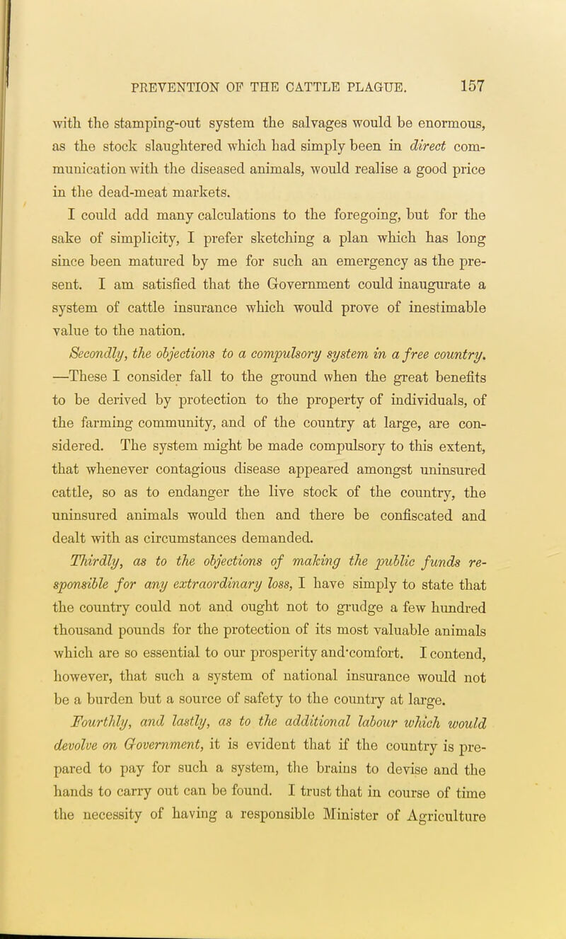 with the stamping-out system the salvages would be enormous, as the stock slaughtered which had simply been in direct com- munication with the diseased animals, would realise a good price in the dead-meat markets. I could add many calculations to the foregoing, but for the sake of simplicity, I prefer sketching a plan which has long since been matured by me for such an emergency as the pre- sent. I am satisfied that the Government could inaugurate a system of cattle insurance which would prove of inestimable value to the nation. Secondly, the objections to a compulsory system in a free country. —These I consider fall to the ground when the great benefits to be derived by protection to the property of individuals, of the farming community, and of the country at large, are con- sidered. The system might be made compulsory to this extent, that whenever contagious disease appeared amongst uninsured cattle, so as to endanger the live stock of the country, the uninsured animals would then and there be confiscated and dealt with as circumstances demanded. Thirdly, as to the objections of making the public funds re- sponsible for any extraordinary loss, I have simply to state that the country conld not and ought not to grudge a few hundred thousand pounds for the protection of its most valuable animals which are so essential to our prosperity and-comfort. I contend, however, that such a system of national insurance would not be a burden but a source of safety to the country at large. Fourthly, and lastly, as to the additional labour which would devolve on Government, it is evident that if the country is pre- pared to pay for such a system, the brains to devise and the hands to carry out can be found. I trust that in course of time the necessity of having a responsible Minister of Agriculture