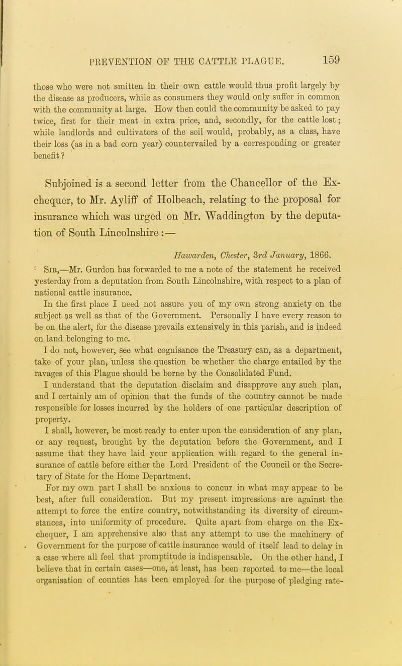those who were not smitten in their own cattle would thus profit largely by the disease as producers, while as consumers they would only suffer in common with the community at large. How then could the community be asked to pay twice, first for their meat in extra price, and, secondly, for the cattle lost; while landlords and cultivators of the soil would, probably, as a class, have their loss (as in a bad corn year) countervailed by a corresponding or greater benefit? Subjoined is a second letter from the Chancellor of the Ex- chequer, to Mr. Ayliff of Holbeach, relating to the proposal for insurance which was urged on Mr. Waddington by the deputa- tion of South Lincolnshire:— Eawarden, Chester, 3rd January, 1866. '■ Sik,—Mr. Gurdon has forwarded to me a note of the statement he received yesterday from a deputation from South Lincolnshire, with respect to a plan of national cattle insurance. In the first place I need not assure you of my own strong anxiety on the subject as well as that of the Government. Personally I have every reason to be on the alert, for the disease prevails extensively in this parish, and is indeed on land belonging to me. I do not, however, see what cognisance the Treasury can, as a department, take of your plan, unless the question be whether the charge entailed by the ravages of this Plague should be borne by the Consolidated Fund. I understand that the deputation disclaim and disapprove any such plan, and I certainly am of opinion that the funds of the country cannot be made responsible for losses incurred by the holders of one particular description of property. I shall, however, be most ready to enter upon the consideration of any plan, or any request, brought by the deputation before the Government, and I assume that they have laid your application with regard to the general in- surance of cattle before either the Lord President of the Council or the Secre- tary of State for the Home Department. For my own part I shall be anxious to concur in what may appear to be best, after full consideration. But my present impressions are against the attempt to force the entire country, notwithstanding its diversity of circum- stances, into uniformity of procedure. Quite apart from charge on the Ex- chequer, I am apprehensive also that any attempt to use the machinery of Government for the purpose of cattle insurance would of itself lead to delay in a case where all feel that promptitude is indispensable. On the other hand, I believe that in certain cases—one, at least, has been reported to me—the local organisation of counties has been employed for the purpose of pledging rate-