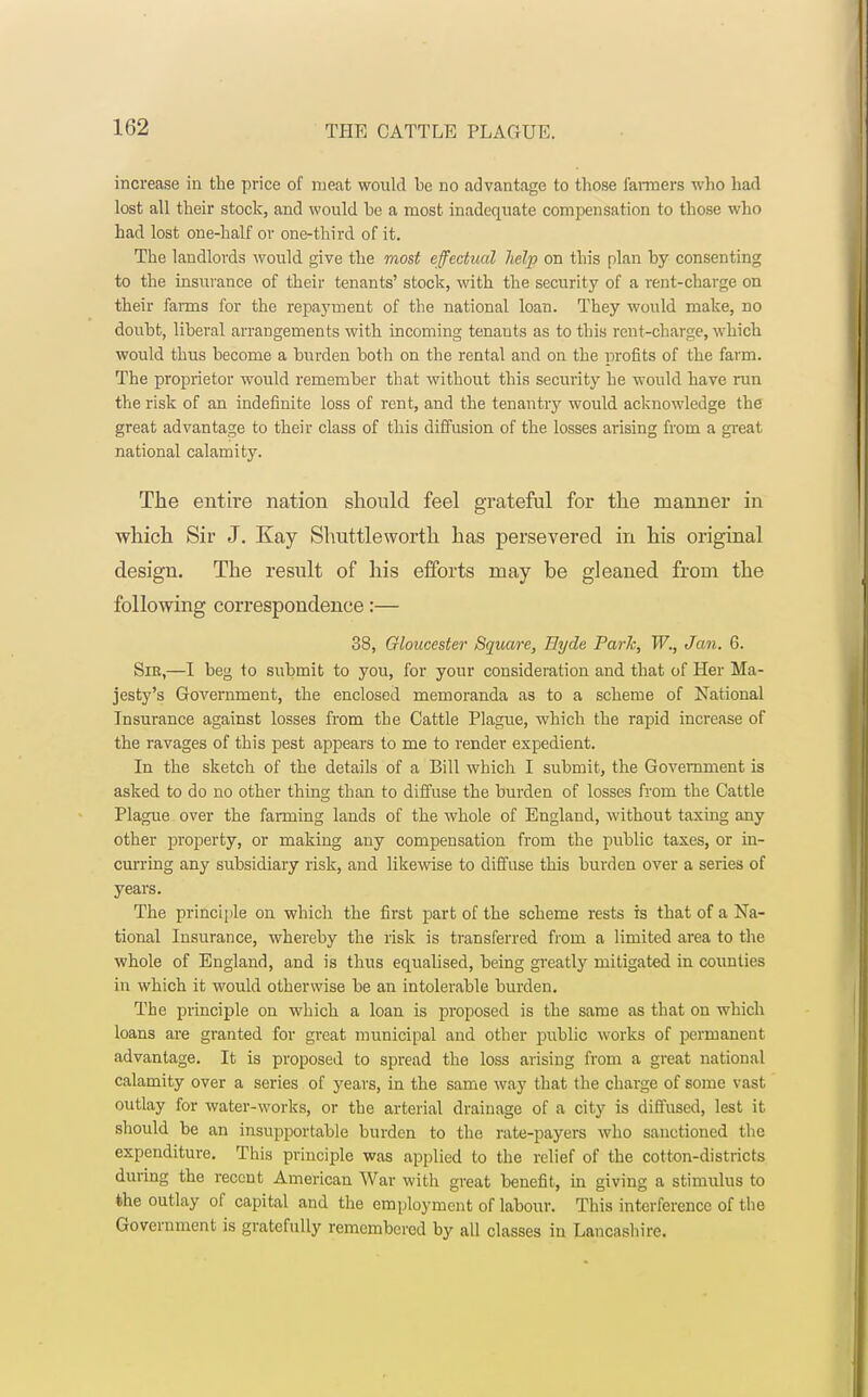 increase in the price of meat would be no advantage to those fanners who had lost all their stock, and would he a most inadequate compensation to those who had lost one-half or one-third of it. The landlords would give the most effectual help on this plan by consenting to the insurance of their tenants' stock, with the security of a rent-charge on their farms for the repayment of the national loan. They would make, no doubt, liberal arrangements with incoming tenauts as to this rent-charge, which would thus become a burden both on the rental and on the profits of the farm. The proprietor would remember that without this security he would have run the risk of an indefinite loss of rent, and the tenantry would acknowledge the great advantage to their class of this diffusion of the losses arising from a great national calamity. The entire nation should feel grateful for the manner in which Sir J. Kay Shuttleworth has persevered in his original design. The result of his efforts may be gleaned from the following correspondence:— 38, Gloucester Square, Eyde Park, W., Jan. 6. Sir,—I beg to submit to you, for your consideration and that of Her Ma- jesty's Government, the enclosed memoranda as to a scheme of National Insurance against losses from the Cattle Plague, which the rapid increase of the ravages of this pest appears to me to render expedient. In the sketch of the details of a Bill which I submit, the Government is asked to do no other thing than to diffuse the burden of losses from the Cattle Plague over the fanning lands of the whole of England, without taxing any other property, or making any compensation from the public taxes, or in- curring any subsidiary risk, and likewise to diffuse this burden over a series of years. The principle on which the first part of the scheme rests is that of a Na- tional Insurance, whereby the risk is transferred from a limited area to the whole of England, and is thus equalised, being greatly mitigated in counties in which it would otherwise be an intolerable burden. The principle on which a loan is proposed is the same as that on which loans are granted for great municipal and other public works of permanent advantage. It is proposed to spread the loss arising from a great national calamity over a series of years, in the same way that the charge of some vast outlay for water-works, or the arterial drainage of a city is diffused, lest it should be an insupportable burden to the rate-payers who sanctioned the expenditure. This principle was applied to the relief of the cotton-districts during the recent American War with great benefit, in giving a stimulus to the outlay of capital and the employment of labour. This interference of the Government is gratefully remembered by all classes in Lancashire.