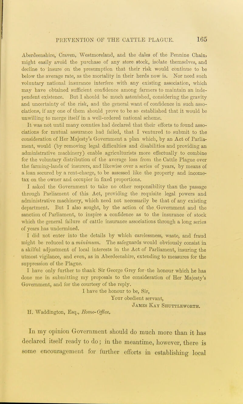 Aberdeenshire, Craven, Westmoreland, and. the dales of the Pennine Chain> might easily avoid the purchase of any store stock, isolate themselves, and decline to insure on the presumption that their risk would continue to he below the average rate, as the mortality in their herds now is. Nor need such voluntary national insurance interfere with any existing association, which may have obtained sufficient confidence among farmers to maintain an inde- pendent existence. But I should be much astonished, considering the gravity and uncertainty of the risk, and the general want of confidence in such asso- ciations, if any one of them should prove to be so established that it would be unwilling to merge itself in a well-ordered national scheme. It was not until many counties had declared that their efforts to found asso- ciations for mutual assurance had failed, that I ventured to submit to the consideration of Her Majesty's Government a plan which, by an Act of Parlia- ment, would (by removing legal difficulties and disabilities and providing an administrative machinery) enable agriculturists more effectually to combine for the voluntary distribution of the average loss from the Cattle Plague over the farming-lands of insurers, and likewise over a series of years, by means of a loan secured by a rent-charge, to be assessed like the property and income- tax on the owner and occupier in fixed proportions. I asked the Government to take no other responsibility than the passage through Parliament of this Act, providing the requisite legal powers and administrative machinery, which need not necessarily be that of any existing department. But I also sought, by the action of the Government and the sanction of Parliament, to inspire a confidence as to the insurance of stock which the general failure of cattle insurance associations through a long series of years has undermined. I did not enter into the details by which carelessness, waste, and fraud might be reduced to a minimum. The safeguards would obviously consist in a skilful adjustment of local interests in the Act of Parliament, insuring the utmost vigilance, and even, as in Aberdeenshire, extending to measures for the suppression of the Plague. I have only further to thank Sir George Grey for the honour which he has done me in submitting my proposals to the consideration of Her Majesty's Government, and for the coiutesy of the reply. I have the honour to be, Sir, Your obedient servant, James Kay Shuttleworth. H. Waddington, Esq., Home-Office. In my opinion Government should do much more than it has declared itself ready to do; in the meantime, however, there is some encourageim nl for further efforts in establishing local