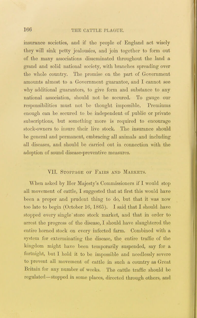 insurance societies, and if the people of England act wisely they will sink petty jealousies, and join together to form out of the many associations disseminated throughout the land a grand and solid national society, with branches spreading over the whole country. The promise on the part of Government amounts almost to a Government guarantee, and I cannot see why additional guarantors, to give form and substance to any national association, should not be secured. To gauge our responsibilities must not be thought impossible. Premiums enough can be secured to be independent of public or private subscriptions, but something more is required to encourage stock-owners to insure their live stock. The insurance should be general and permanent, embracing all animals and including all diseases, and should be carried out in connection with the adoption of sound disease-preventive measures. VII. Stoppage or Faies and Markets. When asked by Her Majesty's Commissioners if I would stop all movement of cattle, I suggested that at first this would Lave been a proper and prudent thing to do, but that it was now too late to begin (October 16, 1865). I said that I should have stopped every single store stock market, and that in order to arrest the progress of the disease, I should have slaughtered the entire horned stock on every infected farm. Combined with a system for exterminating the disease, the entire traffic of the kingdom might have been temporarily suspended, say for a fortnight, but I hold it to be impossible and needlessly severe to prevent all movement of cattle in such a country as Great Britain for any number of weeks. The cattle traffic should be regulated—Stopped in some places, directed through others, and