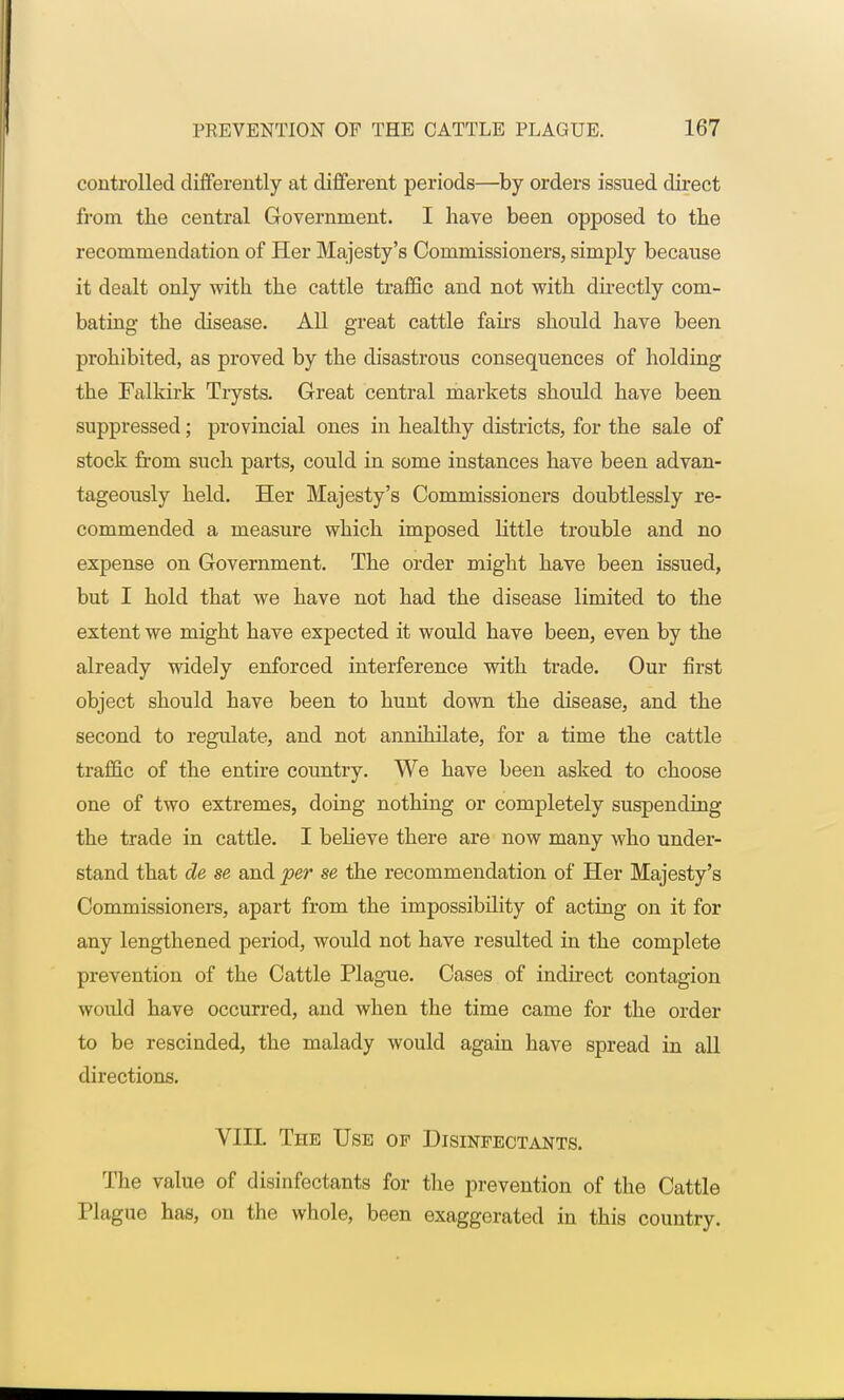 controlled differently at different periods—by orders issued direct from the central Government. I have been opposed to the recommendation of Her Majesty's Commissioners, simply because it dealt only with the cattle traffic and not with directly com- bating the disease. All great cattle fairs should have been prohibited, as proved by the disastrous consequences of holding the Falkirk Trysts. Great central markets should have been suppressed; provincial ones in healthy districts, for the sale of stock from such parts, could in some instances have been advan- tageously held. Her Majesty's Commissioners doubtlessly re- commended a measure which imposed little trouble and no expense on Government. The order might have been issued, but I hold that we have not had the disease limited to the extent we might have expected it would have been, even by the already widely enforced interference with trade. Our first object should have been to hunt down the disease, and the second to regulate, and not annihilate, for a time the cattle traffic of the entire country. We have been asked to choose one of two extremes, doing nothing or completely suspending the trade in cattle. I believe there are now many who under- stand that de se and per se the recommendation of Her Majesty's Commissioners, apart from the impossibility of acting on it for any lengthened period, would not have resulted in the complete prevention of the Cattle Plague. Cases of indirect contagion would have occurred, and when the time came for the order to be rescinded, the malady would again have spread in all directions. VIII. The Use of Disinfectants. The value of disinfectants for the prevention of the Cattle Plague has, on the whole, been exaggerated in this country.
