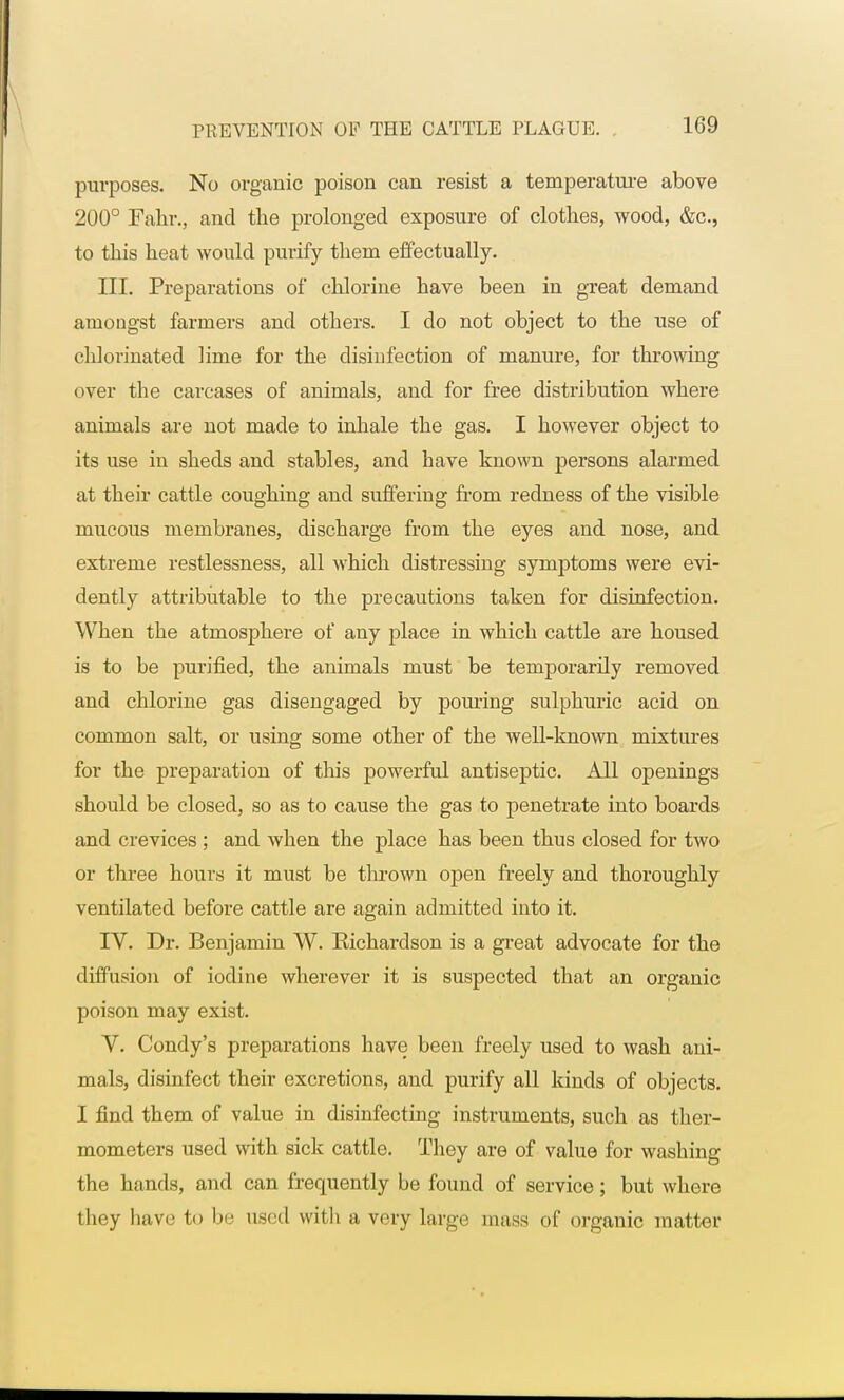 purposes. No organic poison can resist a temperature above 200° Fahr., and the prolonged exposure of clothes, wood, &c, to this heat would purify thera effectually. III. Preparations of chlorine have been in great demand amongst farmers and others. I do not object to the use of chlorinated lime for the disinfection of manure, for throwing over the carcases of animals, and for free distribution where animals are not made to inhale the gas. I however object to its use in sheds and stables, and have known persons alarmed at their cattle coughing and suffering from redness of the visible mucous membranes, discharge from the eyes and nose, and extreme restlessness, all which distressing symptoms were evi- dently attributable to the precautions taken for disinfection. When the atmosphere of any place in which cattle are housed is to be purified, the animals must be temporarily removed and chlorine gas disengaged by pouring sulphuric acid on common salt, or using some other of the well-known mixtures for the preparation of this powerful antiseptic. All openings should be closed, so as to cause the gas to penetrate into boards and crevices ; and when the place has been thus closed for two or three hours it must be thrown open freely and thoroughly ventilated before cattle are again admitted into it. IV. Dr. Benjamin W. Richardson is a great advocate for the diffusion of iodine wherever it is suspected that an organic poison may exist. V. Condy's preparations have been freely used to wash ani- mals, disinfect their excretions, and purify all kinds of objects. I find them of value in disinfecting instruments, such as ther- mometers used with sick cattle. They are of value for washing the hands, and can frequently be found of service; but where they have to be used with a very large mass of organic matter