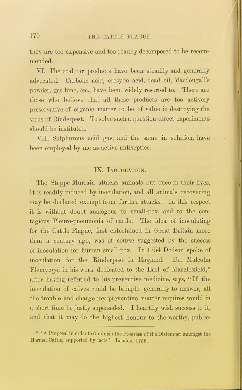 they are too expensive and too readily decomposed to be recom- mended. VI. The coal tar products have been steadily and generally advocated. Carbolic acid, cresylic acid, dead oil, Macdougall's powder, gas lime, &c, have been widely resorted to. There are those who believe that all these products are too actively preservative of organic matter to be of value in destroying the virus of Einderpest. To solve such a question direct experiments should be instituted. VII. Sulphurous acid gas, and the same in solution, have been employed by me as active antiseptics. IX. Inoculation. The Steppe Murrain attacks animals but once in their Hves. It is readily induced by inoculation, and all animals recovering may be declared exempt from further attacks. In this respect it is without doubt analogous to small-pox, and to the con- tagious Pleuro-pneumonia of cattle. The idea of inoculating for the Cattle Plague, first entertained in Great Britain more than a century ago, was of course suggested by the success of inoculation for human small-pox. In 1754 Dodson spoke of inoculation for the Einderpest in England. Dr. Malcolm Flemynge, in his work dedicated to the Earl of Macclesfield,* after having referred to his preventive medicine, says,  If the inoculation of calves could be brought generally to answer, all the trouble and charge my preventive matter requires would in a short time be justly superseded. I heartily wish success to it, and that it may do the highest honour to the worthy, public- * ' A Proposal in order to diminish the Progress of the Distemper amongst the Horned Cattle, supported by facts.' London, 1755.