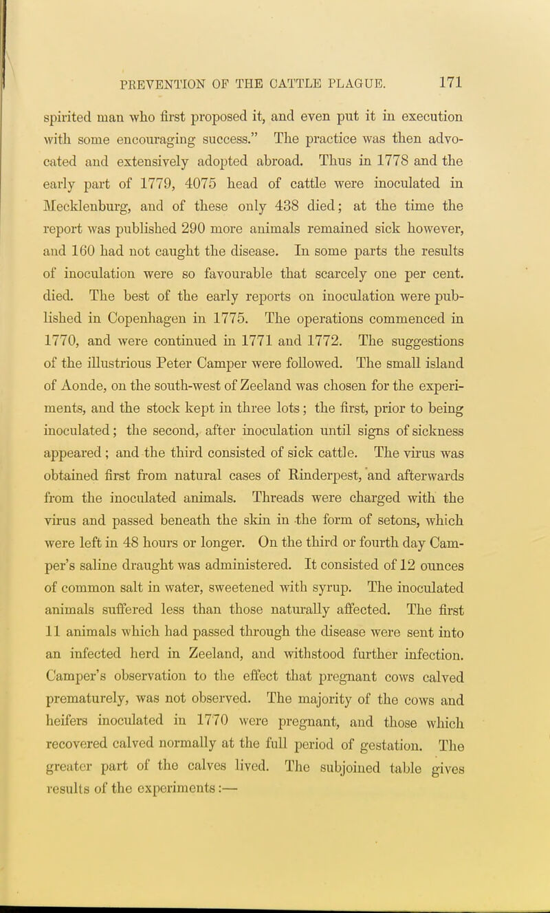 spirited man who first proposed it, and even put it in execution with some encouraging success. The practice was then advo- cated and extensively adopted abroad. Thus in 1778 and the early part of 1779, 4075 head of cattle were inoculated in Mecklenburg, and of these only 438 died; at the time the report was published 290 more animals remained sick however, and 160 had not caught the disease. In some parts the results of inoculation were so favourable that scarcely one per cent, died. The best of the early reports on inoculation were pub- lished in Copenhagen in 1775. The operations commenced in 1770, and were continued in 1771 and 1772. The suggestions of the illustrious Peter Camper were followed. The small island of Aonde, on the south-west of Zeeland was chosen for the experi- ments, and the stock kept in three lots; the first, prior to being inoculated; the second, after inoculation until signs of sickness appeared ; and the third consisted of sick cattle. The virus was obtained first from natural cases of Rinderpest, and afterwards from the inoculated animals. Threads were charged with the virus and passed beneath the skin in the form of setons, which were left in 48 hours or longer. On the third or fourth day Cam- per's saline draught was administered. It consisted of 12 ounces of common salt in water, sweetened with syrup. The inoculated animals suffered less than those naturally affected. The first 11 animals which had passed through the disease were sent into an infected herd in Zeeland, and withstood further infection. Camper's observation to the effect that pregnant cows calved prematurely, was not observed. The majority of the cows and heifers inoculated in 1770 were pregnant, and those which recovered calved normally at the full period of gestation. The greater part of the calves lived. The subjoined table gives results of the experiments:—