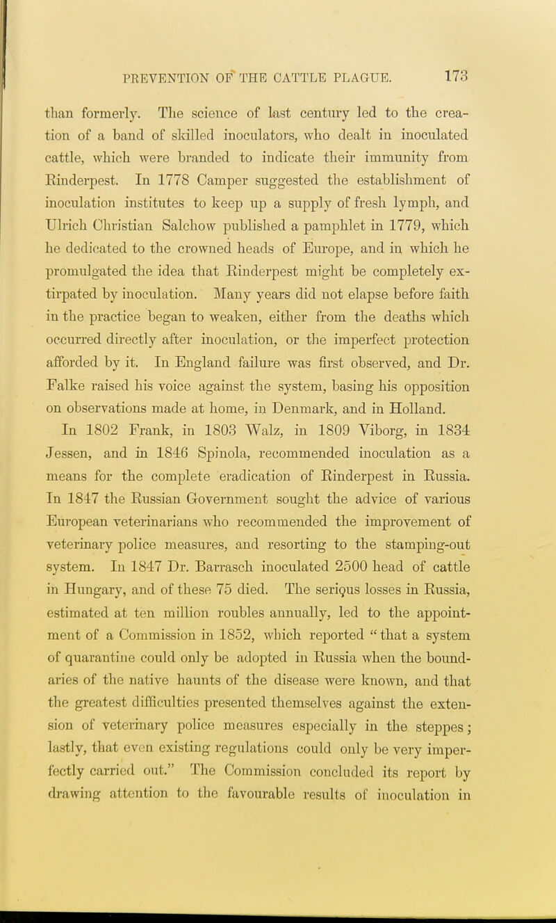 than formerly. The science of last century led to the crea- tion of a band of skilled inoculators, who dealt in inoculated cattle, which were branded to indicate their immunity from Rinderpest. In 1778 Camper suggested the establishment of inoculation institutes to keep up a supply of fresh lymph, and Ulrich Christian Salchow published a pamphlet in 1779, which he dedicated to the crowned heads of Europe, and in which he promulgated the idea that Rinderpest might be completely ex- tirpated by inoculation. Many years did not elapse before faith in the practice began to weaken, either from the deaths which occurred directly after inoculation, or the imperfect protection afforded by it, In England failure was first observed, and Dr. Falke raised his voice against the system, basing his opposition on observations made at home, in Denmark, and in Holland. In 1802 Frank, in 1803 Walz, in 1809 Viborg, in 1834 Jessen, and in 1846 Spinola, recommended inoculation as a means for the complete eradication of Rinderpest in Russia. In 1847 the Russian Government sought the advice of various European veterinarians who recommended the improvement of veterinary police measures, and resorting to the stamping-out system. In 1847 Dr. Barrasch inoculated 2500 head of cattle in Hungary, and of these 75 died. The serious losses in Russia, estimated at ten million roubles annually, led to the appoint- ment of a Commission in 1852, which reported  that a system of quarantine could only be adopted in Russia when the bound- aries of the native haunts of the disease were known, and that the greatest difficulties presented themselves against the exten- sion of veterinary police measures especially in the steppes; lastly, that eveiJ existing regulations could only be very imper- fectly carried out. The Commission concluded its report by drawing attention to the favourable results of inoculation in
