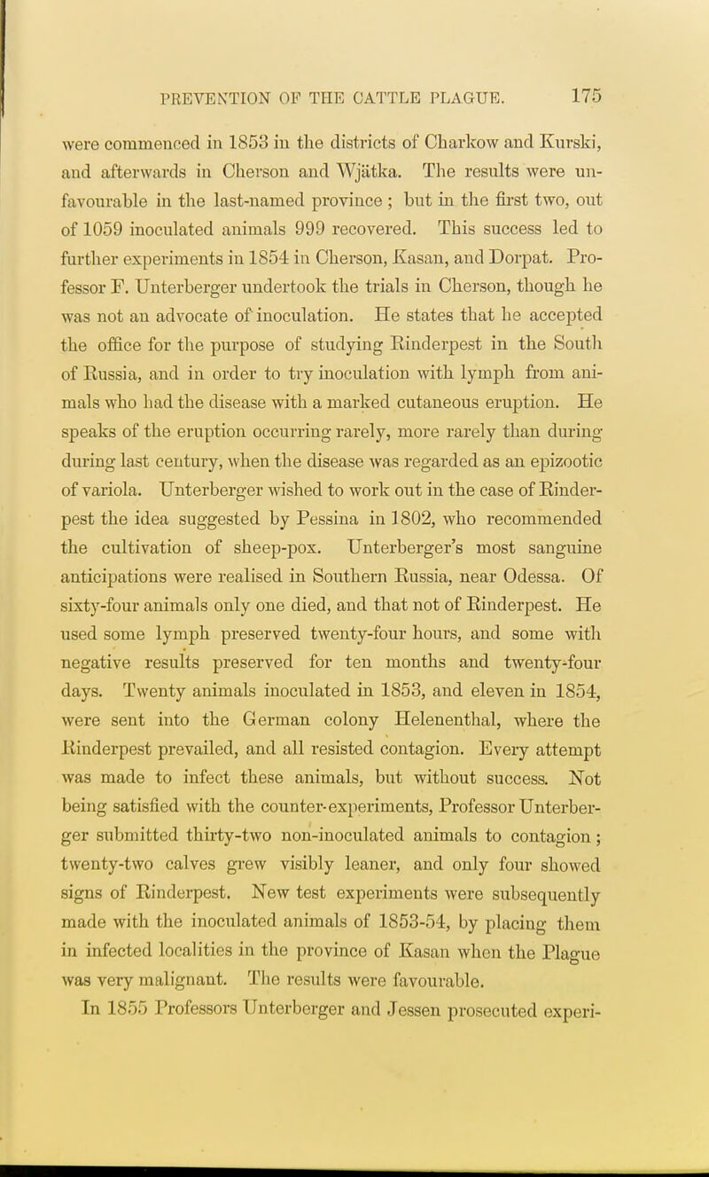 were commenced in 1853 in the districts of Charkow and Kurski, and afterwards in Ckerson and Wjiitka. The results were un- favourable in the last-named province ; but in the first two, out of 1059 inoculated animals 999 recovered. This success led to further experiments in 1854 in Ckerson, Kasan, and Dorpat. Pro- fessor F. Unterberger undertook the trials in Ckerson, tkougk ke was not an advocate of inoculation. He states that he accepted the office for the purpose of studying Kinderpest in the South of Eussia, and in order to try inoculation with lymph from ani- mals who had the disease with a marked cutaneous eruption. He speaks of tke eruption occurring rarely, more rarely tkan during during last century, when the disease was regarded as an epizootic of variola. Unterberger wished to work out in tke case of Rinder- pest tke idea suggested by Pessina in 1802, wko recommended tke cultivation of skeep-pox. Unterberger's most sanguine anticipations were realised in Soutkern Russia, near Odessa. Of sixty-four animals only one died, and tkat not of Rinderpest. He used some lympk preserved twenty-four kours, and some witk negative results preserved for ten montks and twenty-four days. Twenty animals inoculated in 1853, and eleven in 1854, were sent into tke German colony Helenenthal, where the Rinderpest prevailed, and all resisted contagion. Every attempt was made to infect these animals, but without success. Not being satisfied with the counter-experiments, Professor Unterber- ger submitted thirty-two non-inoculated animals to contagion; twenty-two calves grew visibly leaner, and only four showed signs of Rinderpest. New test experiments were subsequently made with the inoculated animals of 1853-54, by placing them in infected localities in the province of Kasan when the Plague was very malignant. The results were favourable. In 1855 Professors Unterberger and Jessen prosecuted experi-