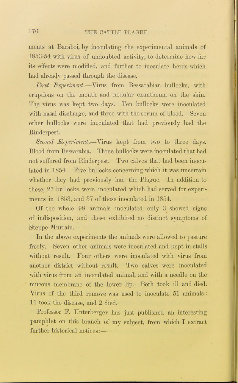 nients at Baraboi, by inoculating the experimental animals of 1853-54 with virus of undoubted activity, to determine how far its effects were modified, and further to inoculate herds which had already passed through the disease. First Experiment.—Virus from Bessarabian bullocks, with eruptions on the mouth and nodular exanthema on the skin. The virus was kept two days. Ten bullocks were inoculated with nasal discbarge, and three with the serum of blood. Seven other bullocks were inoculated that had previously had the Binderpest. Second Experiment.—Virus kept from two to three days. Blood from Bessarabia. Three bullocks were inoculated that had not suffered from Binderpest. Two calves that had been inocu- lated in 1854. Five bullocks concerning which it was uncertain whether they had previously had the Plague. In addition to these, 27 bullocks were inoculated which had served for experi- ments in 1853, and 37 of those inoculated in 1854. Of the whole 98 animals inoculated only 3 showed signs of indisposition, and these exhibited no distinct symptoms of Steppe Murrain. In the above experiments the animals were allowed to pasture freely. Seven other animals were inoculated and kept in stalls without result. Four others were inoculated with virus from another district without result. Two calves were inoculated with virus from an inoculated animal, and with a needle on the mucous membrane of the lower lip. Both took ill and died. Virus of the third remove was used to inoculate 51 animals : 11 took the disease, and 2 died. Professor F. Unterberger has just published an interesting pamphlet on this branch of my subject, from which I extract further historical notices:—