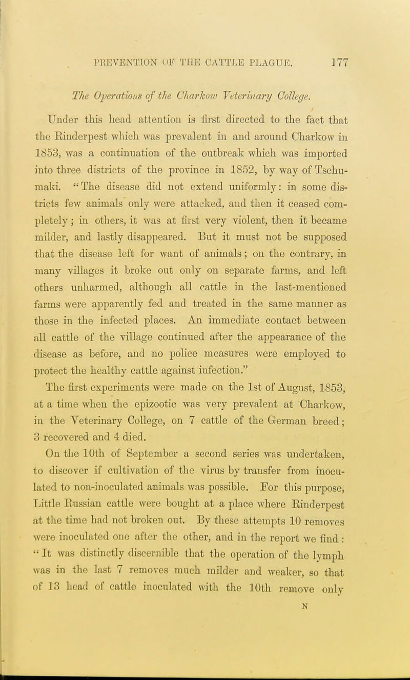 The Operations of the Charkow Veterinary College. Under this head attention is first directed to the fact that the Einderpest which was prevalent in and around Charkow in 1853, was a continuation of the outbreak which was imported into three districts of the province in 1852, by way of Tschu- maki.  The disease did not extend uniformly: in some dis- tricts few animals only were attacked, and then it ceased com- pletely ; in others, it was at first very violent, then it became milder, and lastly disappeared. But it must not be supposed that the disease left for want of animals; on the contrary, in many villages it broke out only on separate farms, and left others unharmed, although all cattle in the last-mentioned farms were apparently fed and treated in the same manner as those in the infected places. An immediate contact between all cattle of the village continued after the appearance of the disease as before, and no police measures were employed to protect the healthy cattle against infection. The first experiments were made on the 1st of August, 1853, at a time when the epizootic was vei*y prevalent at Charkow, in the Veterinary College, on 7 cattle of the German breed; 3 recovered and 4 died. On the 10th of September a second series was undertaken, to discover if cultivation of the virus by transfer from inocu- lated to non-inoculated animals was possible. For this purpose, Little Eussian cattle were bought at a place where Einderpest at the time had not broken out. By these attempts 10 removes were inoculated one after the other, and in the report we find : It was distinctly discernible that the operation of the lymph was in the last 7 removes much milder and weaker, so that of 13 head of cattle inoculated with the 10th remove only N