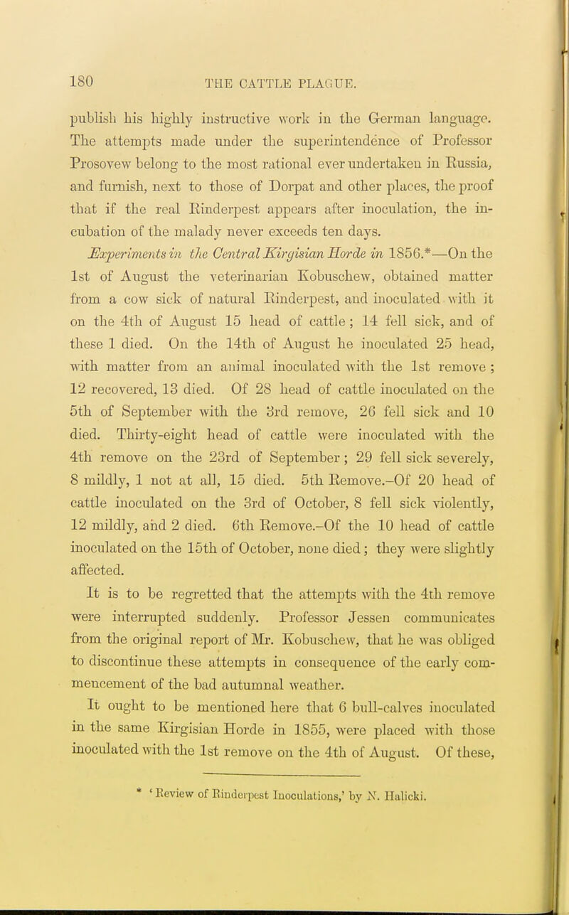 publish his highly instructive work in the German language. The attempts made under the superintendence of Professor Prosovew belong to the most rational ever undertaken in Russia, and furnish, next to those of Dorpat and other places, the proof that if the real Rinderpest appears after inoculation, the in- cubation of the malady never exceeds ten days. JExperimetits in the Central Kirgisian Horde in 1856.*—On the 1st of August the veterinarian Kobuschew, obtained matter from a cow sick of natural Rinderpest, and inoculated with it on the 4th of August 15 head of cattle; 14 fell sick, and of these 1 died. On the 14th of August he inoculated 25 head, with matter from an animal inoculated with the 1st remove ; 12 recovered, 13 died. Of 28 head of cattle inoculated on the 5th of September with the 3rd remove, 26 fell sick and 10 died. Thirty-eight head of cattle were inoculated with the 4th remove on the 23rd of September; 29 fell sick severely, 8 mildly, 1 not at all, 15 died. 5th Remove.-Of 20 head of cattle inoculated on the 3rd of October, 8 fell sick violently, 12 mildly, and 2 died. 6th Remove.-Of the 10 head of cattle inoculated on the 15th of October, none died; they were slightly affected. It is to be regretted that the attempts with the 4th remove were interrupted suddenly. Professor Jessen communicates from the original report of Mr. Kobuschew, that he was obliged to discontinue these attempts in consequence of the early com- mencement of the bad autumnal weather. It ought to be mentioned here that 6 bull-calves inoculated in the same Kirgisian Horde in 1855, were placed with those inoculated with the 1st remove on the 4th of August. Of these, * 'Review of Rinderpest Inoculations,' by X. llalicki.