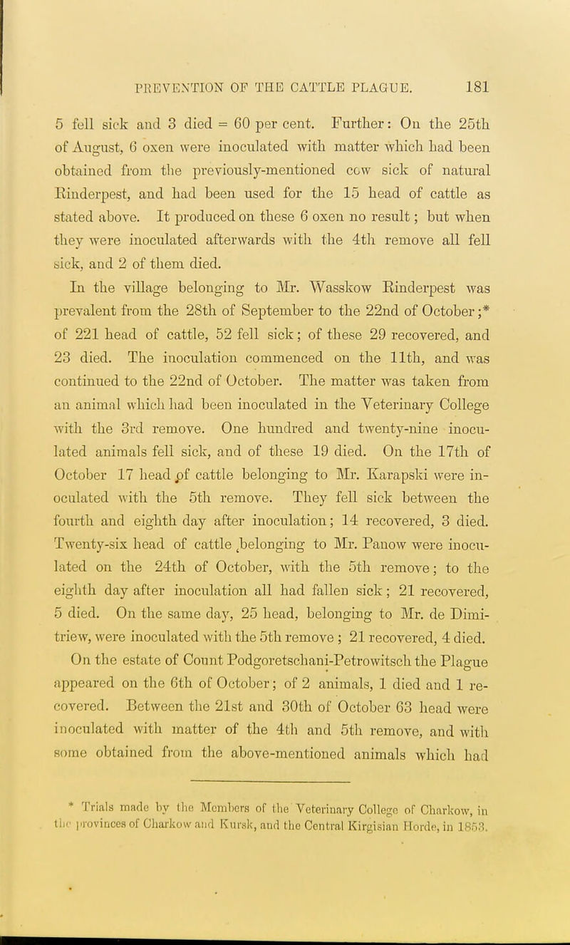 5 fell sick and 3 died = 60 per cent. Further: On the 25th of August, 6 oxen were inoculated with matter which had been obtained from the previously-mentioned cow sick of natural Einderpest, and had been used for the 15 head of cattle as stated above. It produced on these 6 oxen no result; but when they were inoculated afterwards with the 4th remove all fell sick, and 2 of them died. In the village belonging to Mr. Wasskow Rinderpest was prevalent from the 28th of September to the 22nd of October ;* of 221 head of cattle, 52 fell sick; of these 29 recovered, and 23 died. The inoculation commenced on the 11th, and was continued to the 22nd of October. The matter was taken from an animal which had been inoculated in the Veterinary College with the 3rd remove. One hundred and twenty-nine inocu- lated animals fell sick, and of these 19 died. On the 17th of October 17 head pf cattle belonging to Mr. Karapski were in- oculated with the 5th remove. They fell sick between the fourth and eighth day after inoculation; 14 recovered, 3 died. Twenty-six head of cattle ^belonging to Mr. Panow were inocu- lated on the 24th of October, with the 5th remove; to the eighth day after inoculation all had fallen sick; 21 recovered, 5 died. On the same clay, 25 head, belonging to Mr. de Dirni- triew, were inoculated with the 5th remove ; 21 recovered, 4 died. On the estate of Count Podgoretschani-Petrowitschthe Plague appeared on the 6th of October; of 2 animals, 1 died and 1 re- covered. Between the 21st and 30th of October 63 head were inoculated with matter of the 4th and 5th remove, and with some obtained from the above-mentioned animals which had * Trials made by the Members of the Veterinary College of Charkow, in the provinces of Charkow and Kursk, and the Central Kirgisian Horde, in 1853.