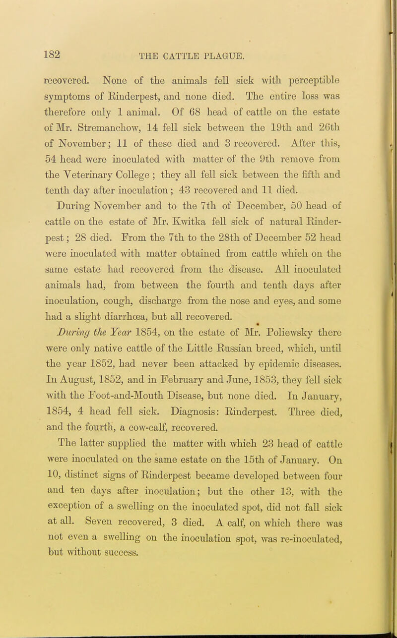 recovered. None of the animals fell sick with perceptible symptoms of Einderpest, and none died. The entire loss was therefore only 1 animal. Of 68 head of cattle on the estate of Mr. Strenianchow, 14 fell sick between the 19th and 26th of November; 11 of these died and 3 recovered. After this, 54 head were inoculated with matter of the 9th remove from the Veterinary College ; they all fell sick between the fifth and tenth day after inoculation; 43 recovered and 11 died. During November and to the 7th of December, 50 head of cattle on the estate of Mr. Kwitka fell sick of natural Rinder- pest ; 28 died. From the 7th to the 28th of December 52 head were inoculated with matter obtained from cattle which on the same estate had recovered from the disease. All inoculated animals had, from between the fourth and tenth days after inoculation, cough, discharge from the nose and eyes, and some had a slight diarrhoea, but all recovered. During the Year 1854, on the estate of Mr. Poliewsky there were only native cattle of the Little Russian breed, which, until the year 1852, had never been attacked by epidemic diseases. In August, 1852, and in February and June, 1853, they fell sick with the Foot-and-Mouth Disease, but none died. In January, 1854, 4 head fell sick. Diagnosis: Rinderpest. Three died, and the fourth, a cow-calf, recovered. The latter supplied the matter with which 23 head of cattle were inoculated on the same estate on the 15th of January. On 10, distinct signs of Rinderpest became developed between four and ten days after inoculation; but the other 13, with the exception of a swelling on the inoculated spot, did not fall sick at all. Seven recovered, 3 died. A calf, on which there was not even a swelling on the inoculation spot, was re-inoculated, but without success.