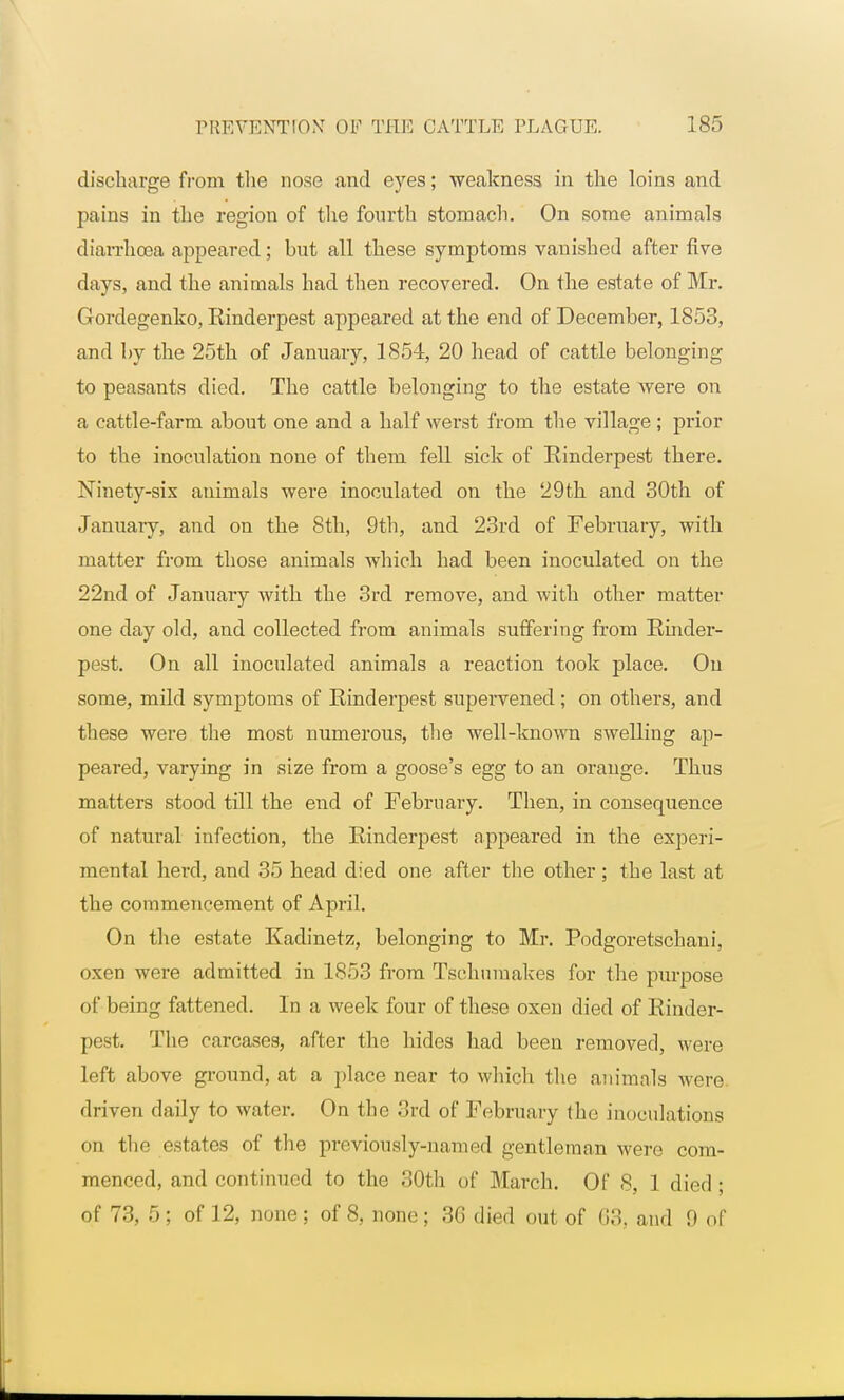 discharge from the nose and eyes; weakness in the loins and pains in the region of the fourth stomach. On some animals diarrhoea appeared; but all these symptoms vauished after five days, and the animals had then recovered. On the estate of Mr. Gordegenko, Rinderpest appeared at the end of December, 1853, and by the 25th of January, 1854, 20 head of cattle belonging to peasants died. The cattle belonging to the estate were on a cattle-farm about one and a half werst from the village ; prior to the inoculation none of them fell sick of Rinderpest there. Ninety-six animals were inoculated on the 29th and 30th of January, and on the 8th, 9th, and 23rd of February, with matter from those animals which had been inoculated on the 22nd of January with the 3rd remove, and with other matter one day old, and collected from animals suffering from Rinder- pest. On all inoculated animals a reaction took place. On some, mild symptoms of Rinderpest supervened; on others, and these were the most numerous, the well-known swelling ap- peared, varying in size from a goose's egg to an orange. Thus matters stood till the end of February. Then, in consequence of natural infection, the Rinderpest appeared in the experi- mental herd, and 35 head died one after the other; the last at the commencement of April. On the estate Kadinetz, belonging to Mr. Podgoretschani, oxen were admitted in 1853 from Tsehumakes for the purpose of being fattened. In a week four of these oxen died of Rinder- pest. The carcases, after the hides had been removed, were left above ground, at a place near to which the animals were, driven daily to water. On the 3rd of February the inoculations on the estates of the previously-named gentleman were com- menced, and continued to the 30th of March. Of 8, 1 died ; of 73, 5; of 12, none; of 8, none; 36 died out of 63, and 9 of