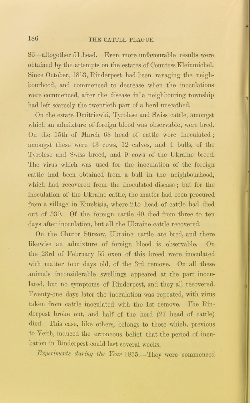 83—altogether 51 head. Even more unfavourable results were obtained by the attempts on the estates of Countess Kleinmichel. Since October, 1853, Einderpest had been ravaging the neigh- bourhood, and commenced to decrease when the inoculations were commenced, after the disease in a neighbouring township had left scarcely the twentieth part of a herd unscathed. On the estate Dmitriewki, Tyrolese and Swiss cattle, amongst which an admixture of foreign blood was observable, were bred. On the 15th of March 68 head of cattle were inoculated; amongst these were 43 cows, 12 calves, and 4 bulls, of the Tyrolese and Swiss breed, and 9 cows of the Ukraine breed. The virus which was used for the inoculation of the foreign cattle had been obtained from a bull in the neighbourhood, which had recovered from the inoculated disease ; but for the inoculation of the Ukraine cattle, the matter had been procured from a village in Kurskisia, where 215 head of cattle had died out of 330. Of the foreign cattle 40 died from three to ten days after inoculation, but all the Ukraine cattle recovered. On the Chutor Siirzow, Ukraine cattle are bred, and there likewise an admixture of foreign blood is observable. On the 23rd of February 55 oxen of this breed were inoculated with matter four days old, of the 3rd remove. On all these animals inconsiderable swellings appeared at the part inocu- lated, but no symptoms of Einderpest, and they all recovered. Twenty-one days later the inoculation was repeated, with virus taken from cattle inoculated with the 1st remove. The Ein- derpest broke out, and half of the herd (27 head of cattle) died. This case, like others, belongs to those which, previous to Veith, induced the erroneous belief that the period of incu- bation in Einderpest could last several weeks. Experiments daring tlie Year 1855.—They were commenced